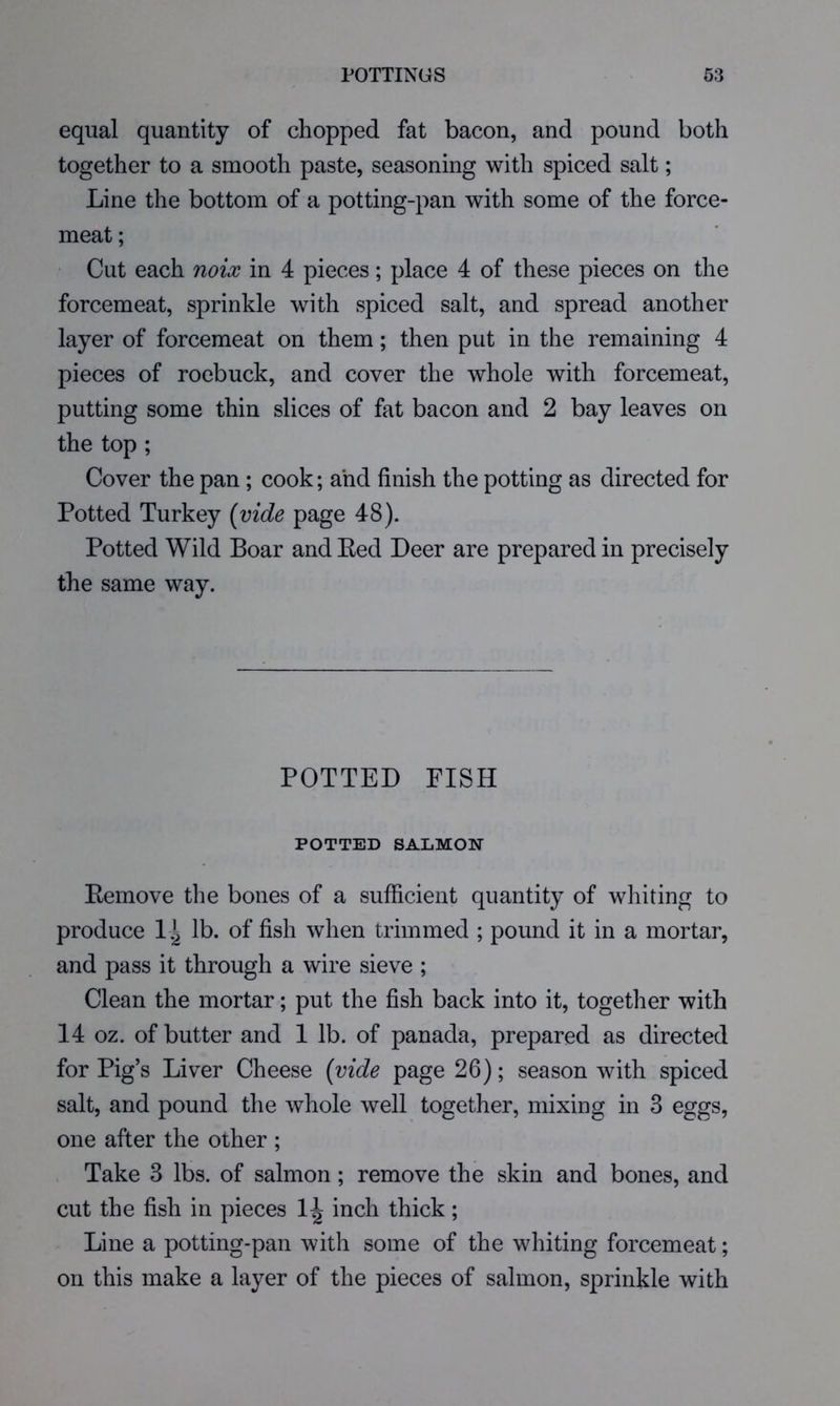 equal quantity of chopped fat bacon, and pound both together to a smooth paste, seasoning with spiced salt; Line the bottom of a potting-pan with some of the force- meat ; Cut each noix in 4 pieces; place 4 of these pieces on the forcemeat, sprinkle with spiced salt, and spread another layer of forcemeat on them; then put in the remaining 4 pieces of roebuck, and cover the whole with forcemeat, putting some thin slices of fat bacon and 2 bay leaves on the top ; Cover the pan ; cook; ahd finish the potting as directed for Potted Turkey (vide page 48). Potted Wild Boar and Eed Deer are prepared in precisely the same way. POTTED FISH POTTED SALMON Eemove the bones of a sufficient quantity of whiting to produce 1.^ lb. of fish when trimmed ; pound it in a mortar, and pass it through a wire sieve ; Clean the mortar; put the fish back into it, together with 14 oz. of butter and 1 lb. of panada, prepared as directed for Pig’s Liver Cheese (vide page 26); season with spiced salt, and pound the whole well together, mixing in 3 eggs, one after the other ; Take 3 lbs. of salmon; remove the skin and bones, and cut the fish in pieces inch thick; Line a potting-pan with some of the whiting forcemeat; on this make a layer of the pieces of salmon, sprinkle with