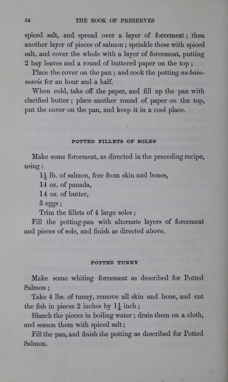 spiced salt, and spread over a layer of forcemeat; then another layer of pieces of salmon ; sprinkle these with spiced salt, and cover the whole with a layer of forcemeat, putting 2 bay leaves and a round of buttered paper on the top ; Place the cover on the pan ; and cook the potting au bain- marie for an hour and a half. When cold, take off the paper, and fill up the pan with clarified butter ; place another round of paper on the top, put the cover on the pan, and keep it in a cool place. POTTED FILLETS OF SOLES Make some forcemeat, as directed in the preceding recipe, using: lb. of salmon, free from skin and bones, 14 oz. of panada, 14 oz. of butter, 3 eggs; Trim the fillets of 4 large soles ; Fill the potting-pan with alternate layers of forcemeat and pieces of sole, and finish as directed above. POTTED TUNNY Make some whiting forcemeat as described for Potted Salmon ; Take 4 lbs. of tunny, remove all skin and bone, and cut the fish in pieces 2 inches by 1^ inch ; Blanch the pieces in boihng water ; drain them on a cloth, and season them with spiced salt; Fill the pan, and finish the potting as described for Potted Salmon.