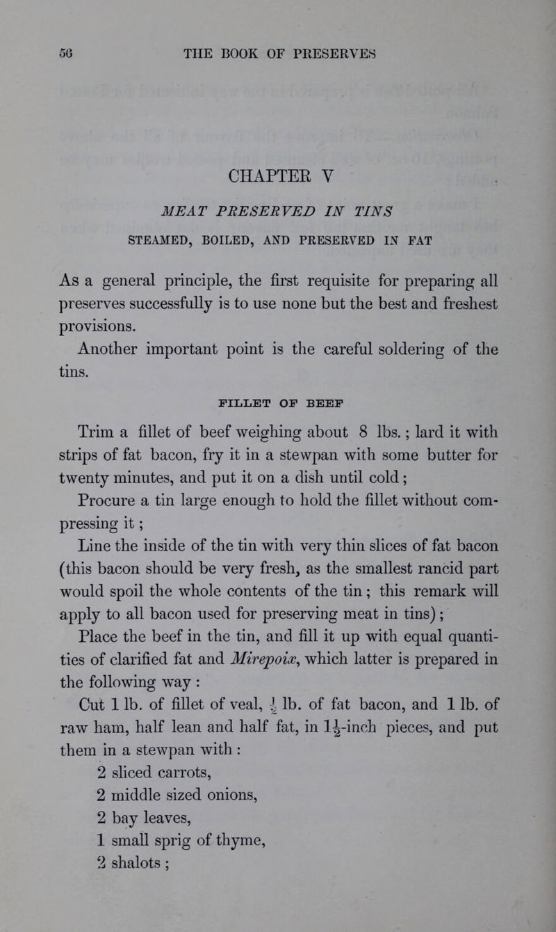 CHAPTEE V MEAT PRESERVED IN TINS STEAMED, BOILED, AND PRESERVED IN FAT As a general principle, the first requisite for preparing all preserves successfully is to use none but the best and freshest provisions. Another important point is the careful soldering of the tins. FILLET OP BEEF Trim a fillet of beef weighing about 8 lbs.; lard it with strips of fat bacon, fry it in a stewpan with some butter for twenty minutes, and put it on a dish until cold; Procure a tin large enough to hold the fillet without com- pressing it; Line the inside of the tin with very thin slices of fat bacon (this bacon should be very fresh, as the smallest rancid part would spoil the whole contents of the tin; this remark will apply to all bacon used for preserving meat in tins); Place the beef in the tin, and fill it up with equal quanti- ties of clarified fat and Mirepoix^ which latter is prepared in the following w^ay : Cut 1 lb. of fillet of veal, i lb. of fat bacon, and 1 lb. of raw ham, half lean and half fat, in l:|-inch pieces, and put them in a stewpan with: 2 sliced carrots, 2 middle sized onions, 2 bay leaves, 1 small sprig of thyme,