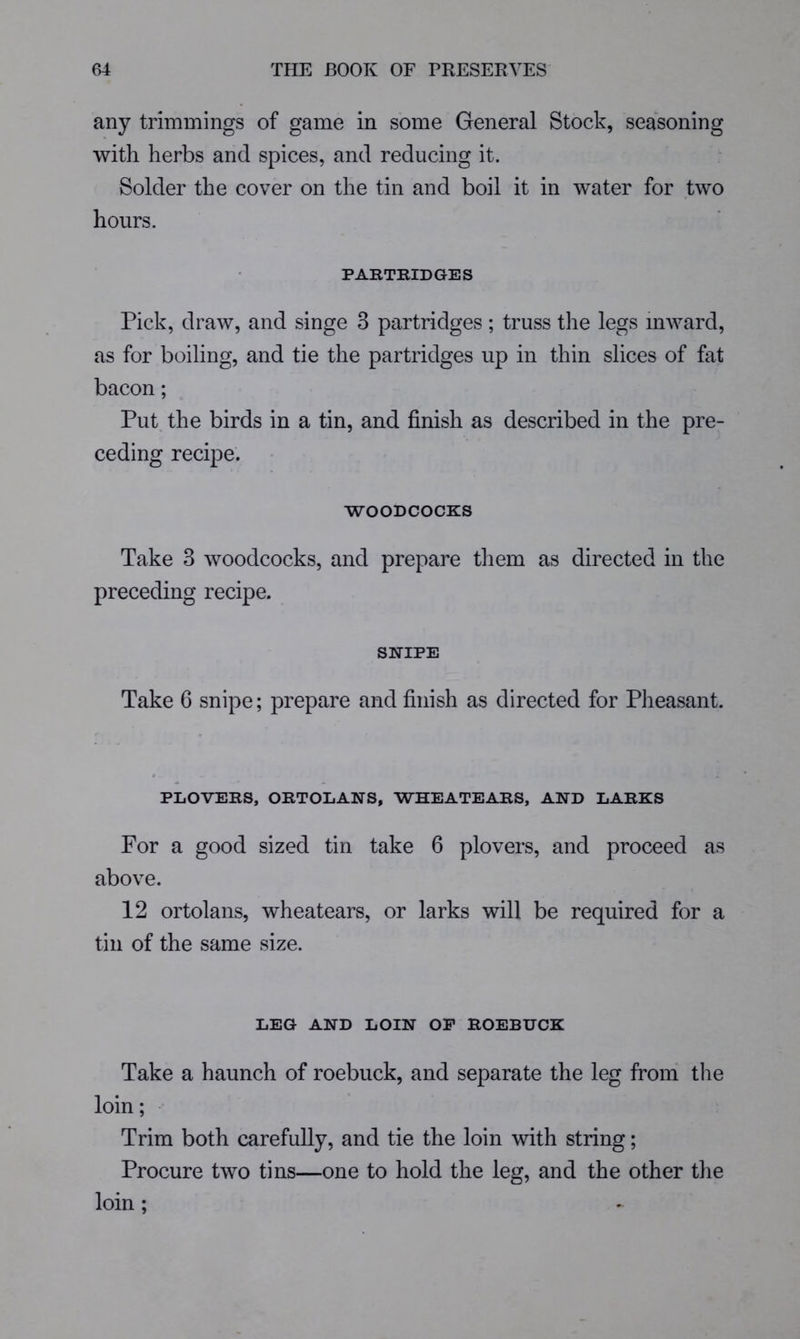 any trimmings of game in some General Stock, seasoning with herbs and spices, and reducing it. Solder the cover on the tin and boil it in water for two hours. PARTRIDGES Pick, draw, and singe 3 partridges; truss the legs inward, as for boiling, and tie the partridges up in thin slices of fat bacon; Put the birds in a tin, and finish as described in the pre- ceding recipe. WOODCOCKS Take 3 woodcocks, and prepare tliem as directed in the preceding recipe. SNIPE Take 6 snipe; prepare and finish as directed for Pheasant. PLOVERS, ORTOLANS, WHEATEARS, AND LARKS For a good sized tin take 6 plovers, and proceed as above. 12 ortolans, wheatears, or larks will be required for a tin of the same size. LEG AND LOIN OP ROEBUCK Take a haunch of roebuck, and separate the leg from tlie loin; Trim both carefully, and tie the loin with string; Procure two tins—one to hold the leg, and the other the loin ;