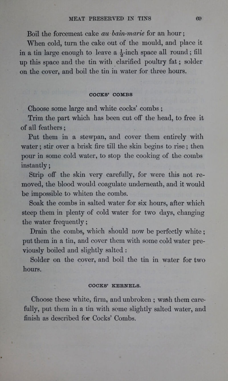 Boil the forcemeat cake au bain-marie for an hour; When cold, turn the cake out of the mould, and place it in a tin large enough to leave a ^^-inch space all round; fill up this space and the tin with clarified poultry fat; solder on the cover, and boil the tin in water for three hours. COCKS’ COMBS Choose some large and white cocks’ combs ; Trim the part which has been cut off the head, to free it of all feathers; Put them in a stewpan, and cover them entirely with water; stir over a brisk fire till the skin begins to rise; then pour in some cold water, to stop the cooking of the combs instantly; Strip off the skin very carefully, for were this not re- moved, the blood would coagulate underneath, and it would be impossible to whiten the combs. Soak the combs in salted water for six hours, after which steep them in plenty of cold water for two days, changing the water frequently; Drain the combs,, which should now be perfectly white; put them in a tin, and cover them with some cold water pre- viously boiled and slightly salted : Solder on the cover, and boil the tin in water for two hours. COCKS’ KERNELS. Choose these white, firm, and unbroken ; wash them care- fully, put them in a tin with some slightly salted water, and finish as described for Cocks’ Combs.