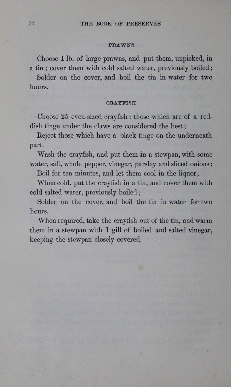 PRAWNS Choose 1 lb. of large prawns, and put them, unpicked, in a tin ; cover them with cold salted water, previously boiled; Solder on the cover, and boil the tin in water for two hours. CRAYFISH Choose 25 even-sized crayfish: those which are of a red- dish tinge under the claws are considered the best; Eeject those which have a black tinge on the underneath part. Wash the crayfish, and put them in a stewpan, with some water, salt, whole pepper, vinegar, parsley and sliced onions; Boil for ten minutes, and let them cool in the liquor; When cold, put the crayfish in a tin, and cover them with cold salted water, previously boiled ; Solder on the cover, and boil the tin in water for two hours. When required, take the crayfish out of the tin, and warm them in a stewpan with 1 gill of boiled and salted vinegar, keeping the stewpan closely covered.