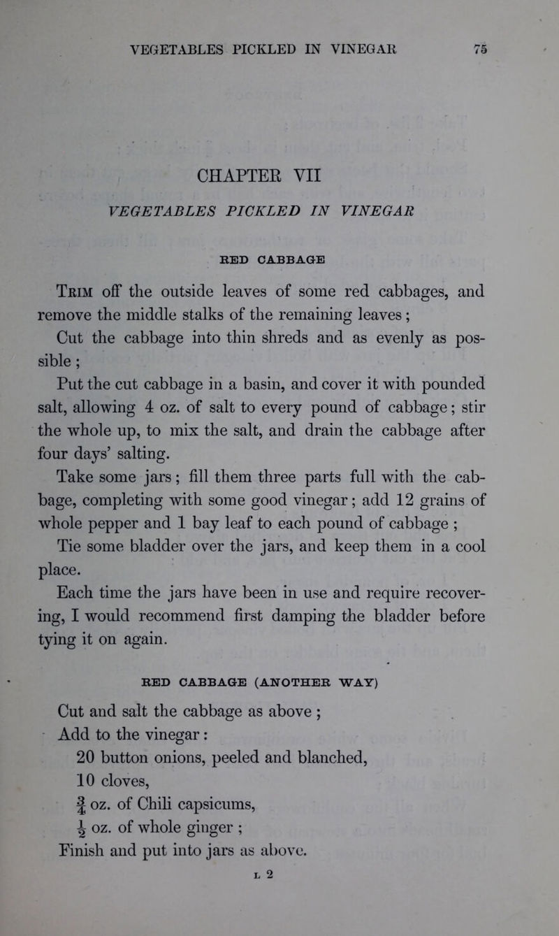 CHAPTEE VII VEGETABLES PICKLED IN VINEGAR RED CABBAGE Trim off the outside leaves of some red cabbages, and remove the middle stalks of the remaining leaves ; Cut the cabbage into thin shreds and as evenly as pos- sible ; Put the cut cabbage in a basin, and cover it with pounded salt, allowing 4 oz. of salt to every pound of cabbage; stir the whole up, to mix the salt, and drain the cabbage after four days’ salting. Take some jars; fill them three parts full with the cab- bage, completing with some good vinegar; add 12 grains of whole pepper and 1 bay leaf to each pound of cabbage ; Tie some bladder over the jars, and keep them in a cool place. Each time the jars have been in use and require recover- ing, I would recommend first damping the bladder before tying it on again. RED CABBAGE (ANOTHER WAY) Cut and salt the cabbage as above ; • Add to the vinegar: 20 button onions, peeled and blanched, 10 cloves, J oz. of Chih capsicums, ^ oz. of whole ginger ; Finish and put into jars as above.