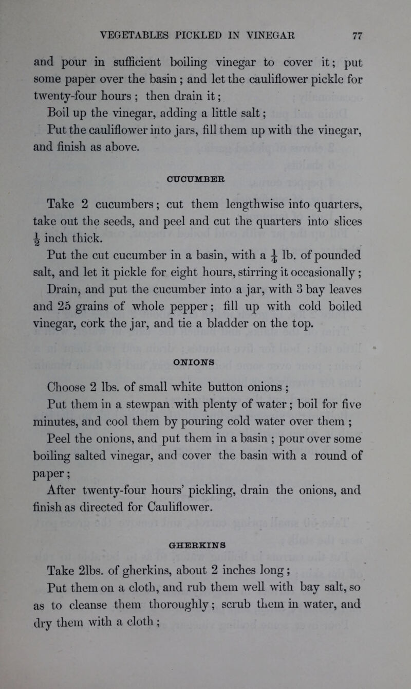 and pour in sufficient boiling vinegar to cover it; put some paper over the basin ; and let the cauliflower pickle for twenty-four hours ; then drain it; Boil up the vinegar, adding a little salt; Put the cauliflower into jars, fill them up with the vinegar, and finish as above. CUCUMBER Take 2 cucumbers; cut them lengthwise into quarters, take out the seeds, and peel and cut the quarters into slices ^ inch thick. Put the cut cucumber in a basin, with a ^ lb. of pounded salt, and let it pickle for eight hours, stirring it occasionally; Drain, and put the cucumber into a jar, with 3 bay leaves and 25 grains of whole pepper; fill up with cold boiled vinegar, cork the jar, and tie a bladder on the top. ONIONS Choose 2 lbs. of small white button onions ; Put them in a stewpan with plenty of water; boil for five minutes, and cool them by pouring cold water over them ; Peel the onions, and put them in a basin ; pour over some boiling salted vinegar, and cover the basin with a round of paper; After twenty-four hours’ pickling, drain the onions, and finish as directed for Cauliflower. GHERKINS Take 21bs. of gherkins, about 2 inches long; Put them on a cloth, and rub them well with bay salt, so as to cleanse them thoroughly; scrub them in water, and dry them with a cloth ;