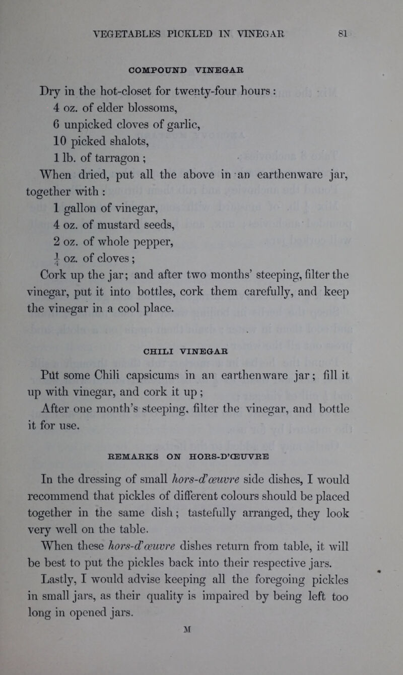 COMPOUND VINEGAR Dry in the hot-closet for twenty-four hours: 4 oz. of elder blossoms, 6 unpicked cloves of garlic, 10 picked shalots, 1 lb. of tarragon ; When dried, put all the above in-an earthenware jar, together with : 1 gallon of vinegar, 4 oz. of mustard seeds, 2 oz. of whole pepper, 4 oz. of cloves ; '-t ' Cork up the jar; and after two months’ steeping, filter the vinegar, put it into bottles, cork them carefully, and keep the vinegar in a cool place. CHILI VINEGAR Put some Chili capsicums in an earthenware jar; fill it up with vinegar, and cork it up; After one month’s steeping, filter the vinegar, and bottle it for use. REMARKS ON HORS-D’CEUVRE In the dressing of small hors-d'oeuvre side dishes, I would recommend that pickles of different colours should be placed together in the same dish; tastefully arranged, they look very well on the table. When these hors-d'oeuvre dishes return from table, it will be best to put the pickles back into their respective jars. Lastly, I would advise keeping all the foregoing pickles in small jars, as their quality is impaired by being left too long in opened jars.