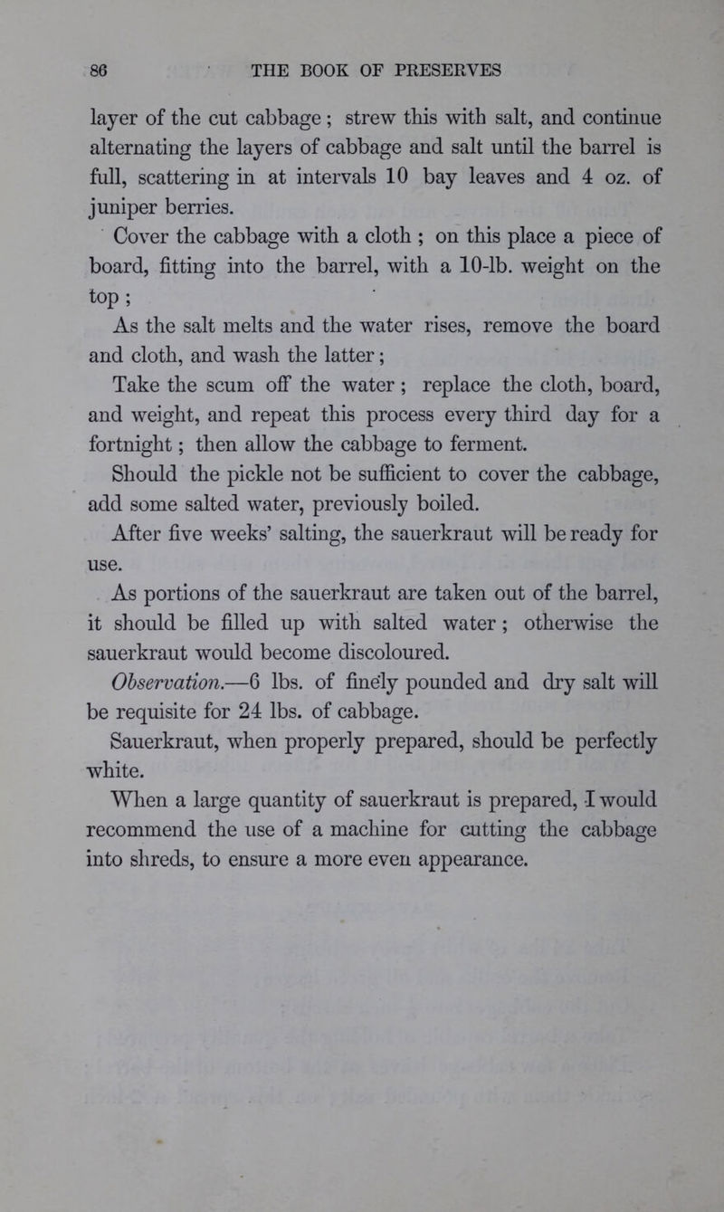 layer of the cut cabbage ; strew this with salt, and continue alternating the layers of cabbage and salt until the barrel is full, scattering in at intervals 10 bay leaves and 4 oz. of juniper berries. Cover the cabbage with a cloth ; on this place a piece of board, fitting into the barrel, with a 10-lb. weight on the top ; As the salt melts and the water rises, remove the board and cloth, and wash the latter; Take the scum OS' the water; replace the cloth, board, and weight, and repeat this process every third day for a fortnight; then allow the cabbage to ferment. Should the pickle not be sufficient to cover the cabbage, add some salted water, previously boiled. After five weeks’ salting, the sauerkraut will be ready for use. As portions of the sauerkraut are taken out of the barrel, it should be filled up with salted water; otherwise the sauerkraut would become discoloured. Observation.—6 lbs. of finely pounded and dry salt will be requisite for 24 lbs. of cabbage. Sauerkraut, when properly prepared, should be perfectly white. When a large quantity of sauerkraut is prepared, I would recommend the use of a machine for cutting the cabbage into shreds, to ensure a more even appearance.