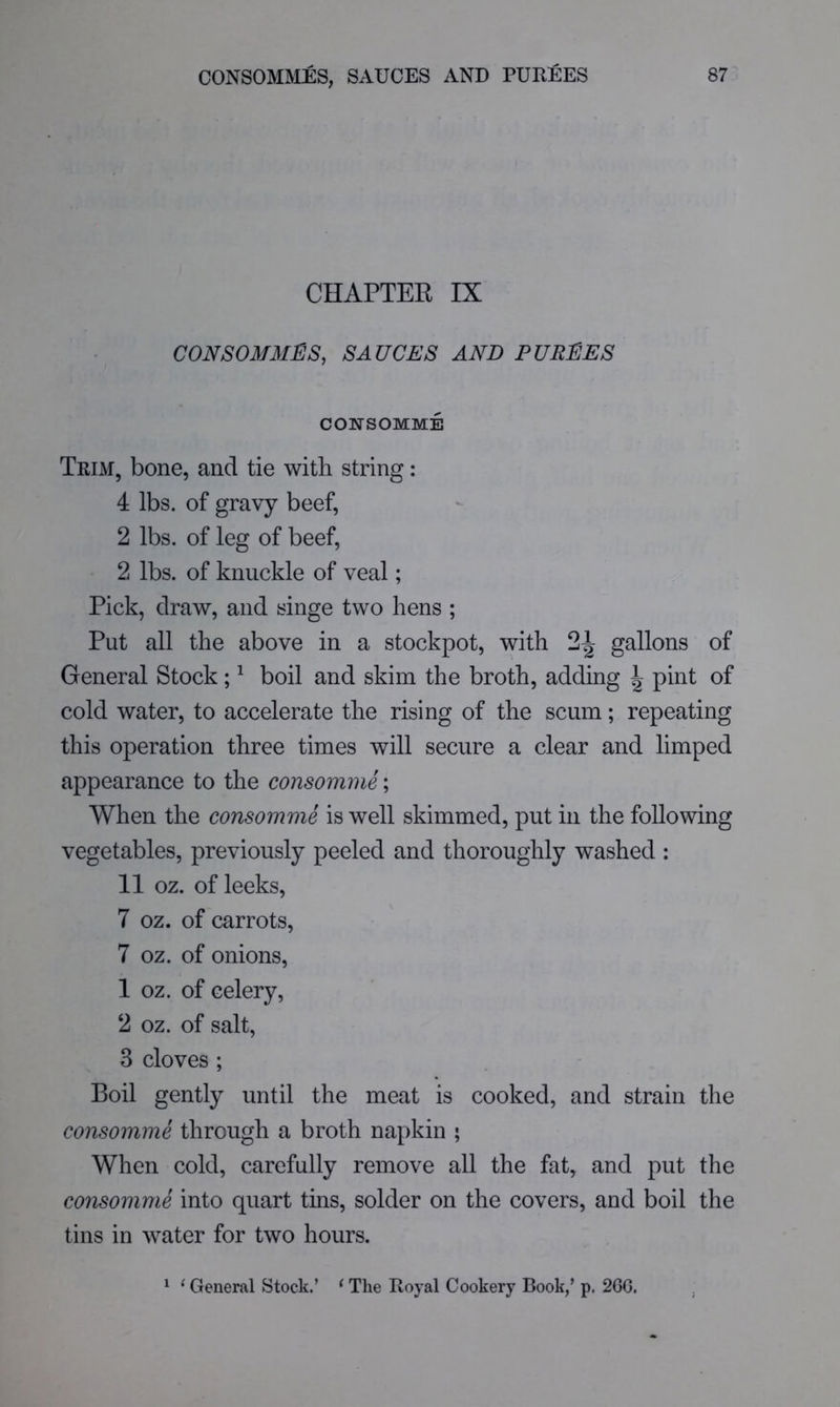 CHAPTER IX CONSOMMES, SAUCES AND PUREES CONSOMME Trim, bone, and tie with string: 4 lbs. of gravy beef, 2 lbs. of leg of beef, 2 lbs. of knuckle of veal; Pick, draw, and singe two hens ; Put all the above in a stockpot, with gallons of General Stock; ^ boil and skim the broth, adding ^ pint of cold water, to accelerate the rising of the scum; repeating this operation three times will secure a clear and limped appearance to the consomme; When the consomme is well skimmed, put in the following vegetables, previously peeled and thoroughly washed : 11 oz. of leeks, 7 oz. of carrots, 7 oz. of onions, 1 oz. of celery, 2 oz. of salt, 3 cloves ; Boil gently until the meat is cooked, and strain the consomme through a broth napkin ; When cold, carefully remove all the fat, and put the consomme into quart tins, solder on the covers, and boil the tins in water for two hours. 1 ‘ General Stock.’ ^ The Royal Cookery Book,’ p. 2GG.