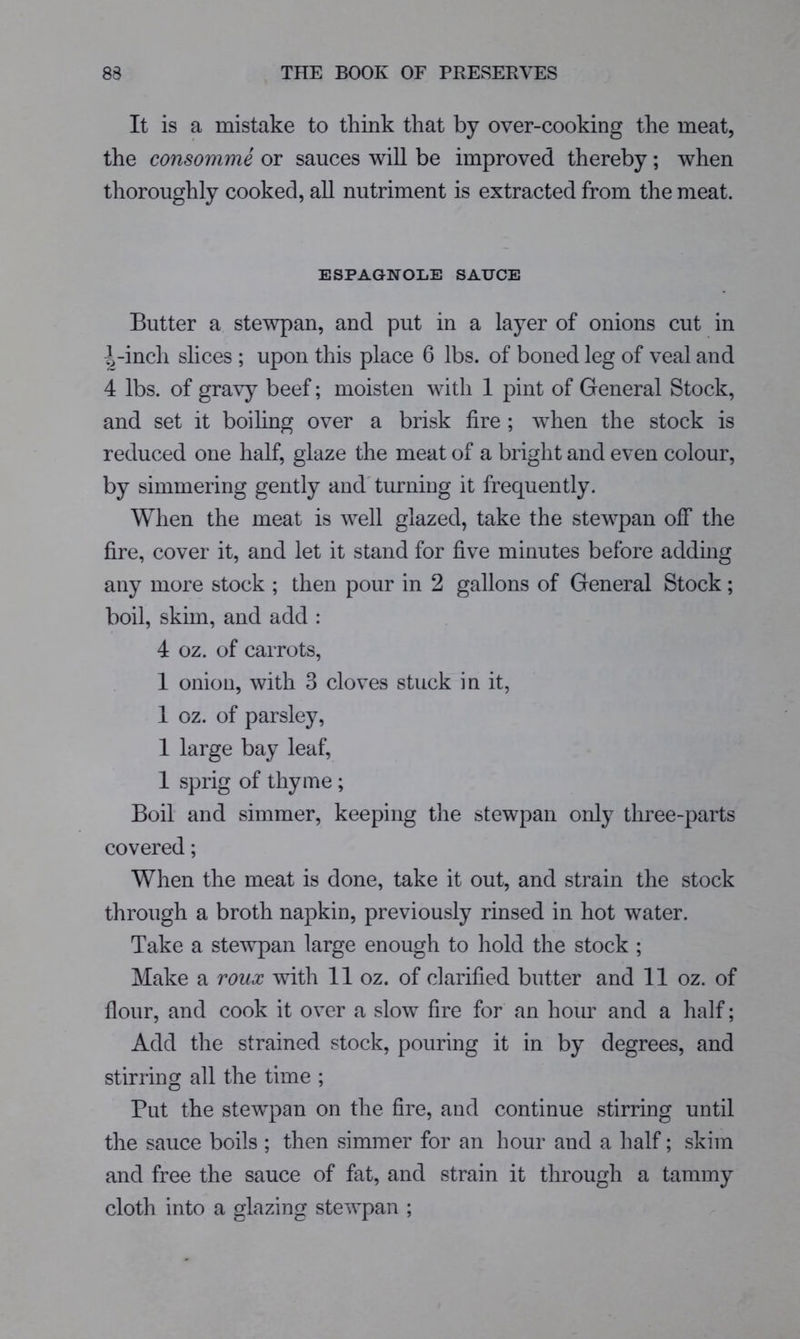 It is a mistake to think that by over-cooking the meat, the consomme or sauces will be improved thereby; when thoroughly cooked, aU nutriment is extracted from the meat. ESPAGNOLE SAUCE Butter a stewpan, and put in a layer of onions cut in ^-inch slices ; upon this place 6 lbs. of boned leg of veal and 4 lbs. of gravy beef; moisten with 1 pint of General Stock, and set it boihng over a brisk fire ; when the stock is reduced one half, glaze the meat of a bright and even colour, by simmering gently and'turning it frequently. When the meat is well glazed, take the stewpan off the fire, cover it, and let it stand for five minutes before adding any more stock ; then pour in 2 gallons of General Stock; boil, skim, and add : 4 oz. of carrots, 1 onion, with 3 cloves stuck in it, 1 oz. of parsley, 1 large bay leaf, 1 sprig of thyme ; Boil and simmer, keeping the stewpan only three-parts covered; When the meat is done, take it out, and strain the stock through a broth napkin, previously rinsed in hot water. Take a stewpan large enough to hold the stock ; Make a roux with 11 oz. of clarified butter and 11 oz. of flour, and cook it over a slow fire for an hour and a half; Add the strained stock, pouring it in by degrees, and stirring all the time ; But the stewpan on the fire, and continue stirring until the sauce boils ; then simmer for an hour and a half; skim and free the sauce of fat, and strain it through a tammy cloth into a glazing stewpan ;
