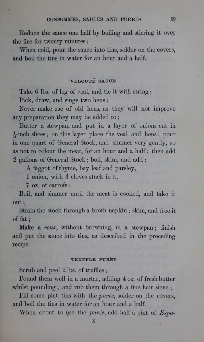 Eeduce the sauce one half by boiling and stirring it over the fire for twenty minutes; When cold, pour the sauce into tins, solder on the covers, and boil the tins in water for an hour and a half. ’VELOUTE SAUCE Take 6 lbs. of leg of veal, and tie it with string; Pick, draw, and singe two hens ; Never make use of old hens, as they will not improve any preparation they may be added to ; Butter a stewpan, and put in a layer of onions cut in ^-inch slices; on this layer place the veal and hens; pour in one quart of General Stock, and simmer very gently, so as not to colour the meat, for an hour and a half; then add 2 gallons of General Stock; boil, skim, and add : A faggot of thyme, bay leaf and parsley, 1 onion, with 3 cloves stuck in it, 7 oz. of carrots ; Boil, and simmer until the meat is cooked, and take it out; Strain the stock through a broth napkin ; skim, and free it of fat; Make a roux^ without browning, in a stewpan ; finish and put the sauce into tins, as described in the preceding recipe. TRUFFLE PURE3E Scrub and peel 2 lbs. of truffles ; Pound them well in a mortar, adding 4 oz. of fresh butter whilst pounding ; and rub them through a fine hair sieve ; Fill some pint tins with the puree^ solder on the covers, and boil the tins in water for an hour and a half. When about to use the puree^ add half a pint of Espa- N