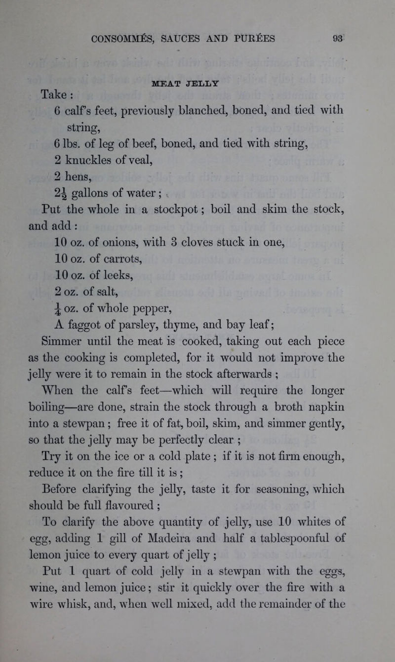 MEAT JELLY Take ; 6 calf’s feet, previously blanched, boned, and tied with string, 6 lbs. of leg of beef, boned, and tied with string, 2 knuckles of veal, 2 hens, 2^ gallons of water; , Put the whole in a stockpot; boil and skim the stock, and add : 10 oz. of onions, with 3 cloves stuck in one, 10 oz. of carrots, 10 oz. of leeks, 2 oz. of salt, ^ oz. of whole pepper, A faggot of parsley, thyme, and bay leaf; Simmer until the meat is cooked, taking out each piece as the cooking is completed, for it would not improve the jelly were it to remain in the stock afterwards ; When the calfs feet—which will require the longer boiling—are done, strain the stock through a broth napkin into a stewpan ; free it of fat, boil, skim, and simmer gently, so that the jelly may be perfectly clear ; Try it on the ice or a cold plate ; if it is not firm enough, reduce it on the fire till it is; Before clarifying the jelly, taste it for seasoning, which should be full flavoured ; To clarify the above quantity of jelly, use 10 whites of egg, adding 1 gill of Madeira and half a tablespoonful of lemon juice to every quart of jelly ; Put 1 quart of cold jelly in a stewpan with the eggs, wine, and lemon juice; stir it quickly over the fire with a wire wliisk, and, when well mixed, add the remainder of the