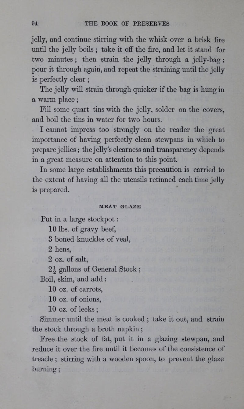 jelly, and continue stirring with the whisk over a brisk fire until the jelly boils ; take it off the fire, and let it stand for two minutes ; then strain the jelly through a jelly-bag; pour it through again, and repeat the straining until the jeUy is perfectly clear; The jelly will strain through quicker if the bag is hung in a warm place; FiU some quart tins with the jelly, solder on the covers, and boil the tins in water for two hours. ' I cannot impress too strongly on the reader the great importance of having perfectly clean stewpans in which to prepare jellies; the jelly’s clearness and transparency depends in a great measure on attention to this point. In some large establishments this precaution is carried to the extent of having all the utensils retinned each time jelly is prepared. MEAT GLAZE Put in a large stockpot: 10 lbs. of gravy beef, 3 boned knuckles of veal, 2 hens, 2 oz. of salt, 2^ gallons of General Stock ; Boil, skim, and add : 10 oz. of carrots, 10 oz. of onions, 10 oz. of leeks ; Simmer until the meat is cooked ; take it out, and strain the stock through a broth napkin; Free the stock of fat, put it in a glazing stewpan, and reduce it over the fire until it becomes of the consistence of treacle ; stirring with a wooden spoon, to prevent the glaze biu’ning;