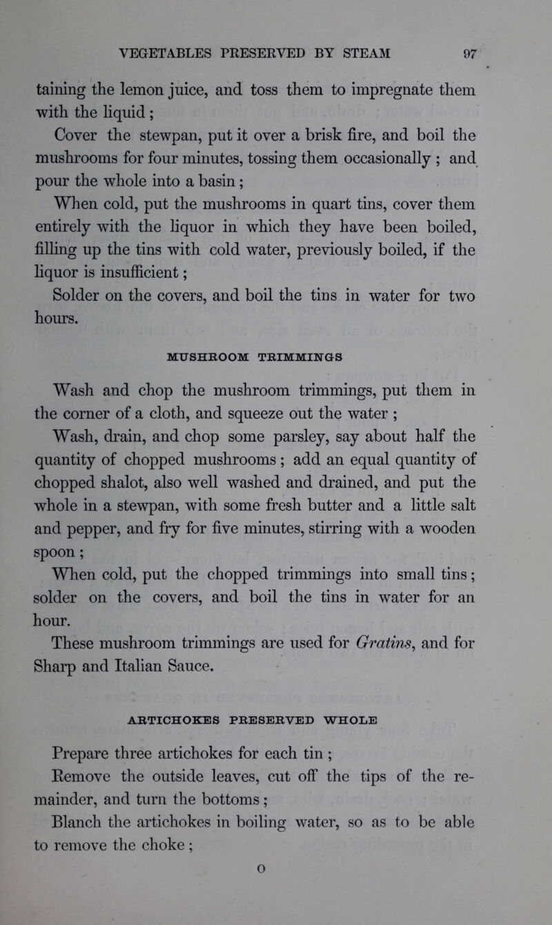 taining the lemon juice, and toss them to impregnate them with the liquid; Cover the stewpan, put it over a brisk fire, and boil the mushrooms for four minutes, tossing them occasionally ; and pour the whole into a basin; When cold, put the mushrooms in quart tins, cover them entirely with the liquor in which they have been boiled, filling up the tins with cold water, previously boiled, if the liquor is insufficient; Solder on the covers, and boil the tius in water for two hours. MUSHKOOM TBIMMINGS Wash and chop the mushroom trimmings, put them in the corner of a cloth, and squeeze out the water ; Wash, drain, and chop some parsley, say about half the quantity of chopped mushrooms; add an equal quantity of chopped shalot, also well washed and drained, and put the whole in a stewpan, with some fresh butter and a little salt and pepper, and fry for five minutes, stirring with a wooden spoon; When cold, put the chopped trimmings into small tins; solder on the covers, and boil the tins in water for an hour. These mushroom trimmings are used for Gratins^ and for Sharp and Italian Sauce. ABTICHOKES PBESEBVED WHOLE Prepare three artichokes for each tin ; Eemove the outside leaves, cut off the tips of the re- mainder, and turn the bottoms ; Blanch the artichokes in boiling water, so as to be able to remove the choke ; o