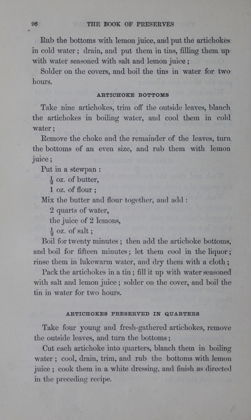 Eub tlie bottoms witb lemon juice, and put tlie artichokes in cold water; drain, and put them in tins, filling them up with water seasoned with salt and lemon juice ; Solder on the covers, and boil the tins in water for two hours. ARTICHOKE BOTTOMS Take nine artichokes, trim off the outside leaves, blanch the artichokes in boiling water, and cool them in cold water; Eemove the choke and the remainder of the leaves, turn the bottoms of an even size, and rub them with lemon juice; Put in a stewpan : ^ oz. of butter, 1 oz. of flour ; Mix the butter and flour togetlier, and add : 2 quarts of water, the juice of 2 lemons, ^ oz. of salt; Boil for twenty minutes ; then add the artichoke bottoms, and boil for fifteen minutes; let them cool in the liquor; rinse them in lukewarm water, and dry them with a cloth ; Pack the artichokes in a tin; fill it up with water seasoned with salt and lemon juice; solder on the cover, and boil the tin in water for two hours. ARTICHOKES PRESERVED IN QUARTERS Take four young and fresh-gathered artichokes, remove the outside leaves, and turn the bottoms; - Cut each artichoke into quarters, blanch them in boiling water ; cool, drain, trim, and rub the bottoms with lemon juice ; cook them in a white dressing, and finish as directed in the preceding recipe.