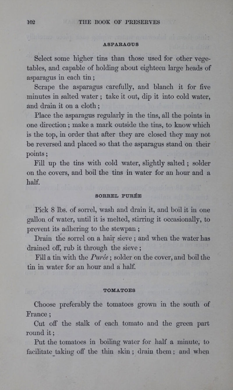 ASPAKAGUS Select some higher tins than those used for other vege- tables, and capable of holding about eighteen large heads of asparagus in each tin; Scrape the asparagus carefully, and blanch it for five minutes in salted water ; take it out, dip it into cold water, and drain it on a cloth; Place the asparagus regularly in the tins, all the points in one direction; make a mark outside the tins, to know which is the top, in order that after they are closed they may not be reversed and placed so that the asparagus stand on their points; Fill up the tins with cold water, slightly salted ; solder on .the covers, and boil the tins in water for an hour and a half. SORREL PUR]^E Pick 8 lbs. of sorrel, wash and drain it, and boil it in one gallon of water, until it is melted, stirring it occasionally, to prevent its adhering to the stewpan; Drain the sorrel on a hair sieve ; and when the water has drained oflT, rub it through the sieve ; Fill a tin with the Puree ; solder on the cover, and boil the tin in water for an hour and a half. TOMATOES Choose preferably the tomatoes grown in the south of France ; Cut off the stalk of each tomato and the green part round it; Put the tomatoes in boiling water for half a minute, to facilitate taking off the thin skin ; drain them; and wlien