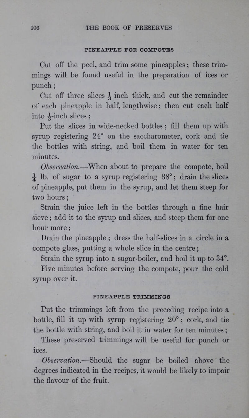 PINEAPPLE FOR COMPOTES Cut off tlie peel, and trim some pineapples; these trim- mings will be found useful in the preparation of ices or punch ; Cut off three slices J inch thick, and cut the remainder of each pineapple in half, lengthwise; then cut each half into ;|-inch slices; Put the slices in wide-necked bottles ; fill them up with syrup registering 24° on the saccharometer, cork and tie the bottles with string, and boil them in water for ten minutes. Observation.—^When about to prepare the compote, boil ^ lb. of sugar to a syrup registering 38°; drain the slices of pineapple, put them in the syrup, and let them steep for two hours; Strain the juice left in the bottles through a fine hair sieve; add it to the syrup and slices, and steep them for one hour more; Drain the pineapple ; dress the half-slices in a circle in a compote glass, putting a whole slice in the centre; Strain the syrup into a sugar-boiler, and boil it up to 34°. Five minutes before serving the compote, pour the cold syrup over it. PINEAPPLE TRIMMINGS Put the trimmings left from the preceding recipe into a bottle, fill it up with syrup registering 20° ; cork, and tie the bottle with string, and boil it in water for ten minutes; These preserved trimmings will be useful for punch or ices. Observation.—Should the sugar be boiled above the degrees indicated in the recipes, it would be likely to impair the flavour of the fruit.