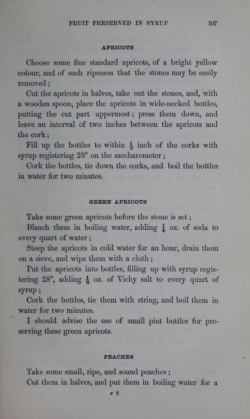 APRICOTS • Choose some fine standard apricots, of a bright yellow colour, and of such ripeness that the stones may be easily removed ; Cut the apricots in halves, take out the stones, and, with a wooden spoon, place the apricots in wide-necked bottles, putting the cut part uppermost; press them down, and leave an interval of two inches between the apricots and the cork; Fill up the bottles to within ^ inch of the corks with syrup registering 28° on the saccharometer; Cork the bottles, tie down the corks, and boil the bottles in water for two minutes. GREEN APRICOTS Take some green apricots before the stone is set; Blanch them in boiling water, adding ^ oz. of soda to every quart of water ; Steep the apricots in cold water for an hour, drain them on a sieve, and wipe them with a cloth; Put the apricots into bottles, filhng up with syrup regis- tering 28°, adding oz. of Vichy salt to every quart of syrup ; Cork the bottles, tie them with string, and boil them in water for two minutes. I should advise the use of small pint bottles for pre- serving these green apricots. PEACHES Take some small, ripe, and sound peaches ; Cut them in halves, and put them in boiling water for a