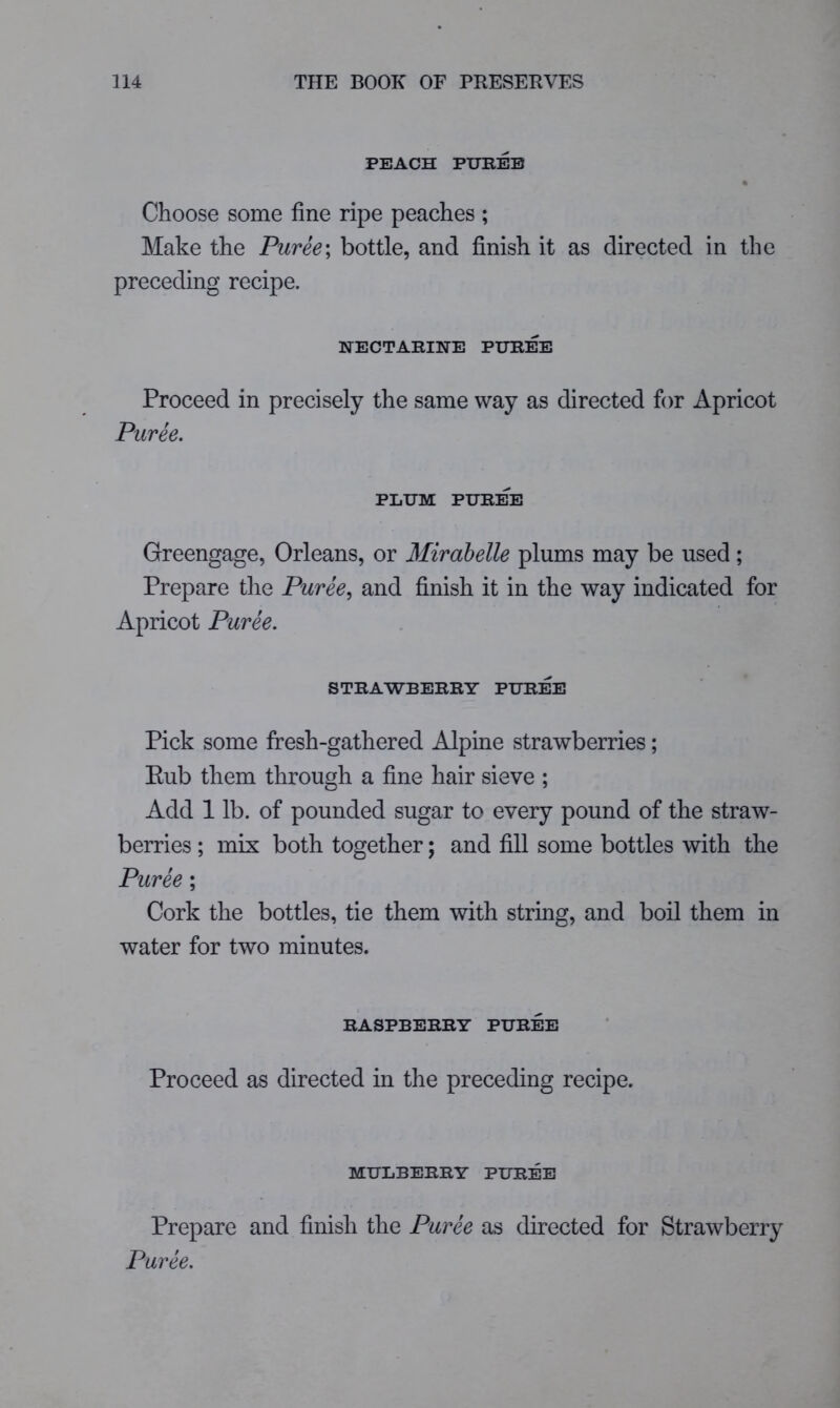 PEACH PXJKEB % Choose some fine ripe peaches ; Make the Puree\ bottle, and finish it as directed in the preceding recipe. NECTARINE PIJREE Proceed in precisely the same way as directed for Apricot Puree. PLUM PUREE Greengage, Orleans, or Mirahelle plums may be used; Prepare the Puree.^ and finish it in the way indicated for Apricot Puree. STRAWBERRY PUREE Pick some fresh-gathered Alpine strawberries; Eub them through a fine hair sieve ; Add 1 lb. of pounded sugar to every pound of the straw- berries ; mix both together; and fill some bottles with the Puree; Cork the bottles, tie them with string, and boil them in water for two minutes. RASPBERRY PUREE Proceed as directed in the preceding recipe. MULBERRY PUREE Prepare and finish the Puree as directed for Strawberry Puree.