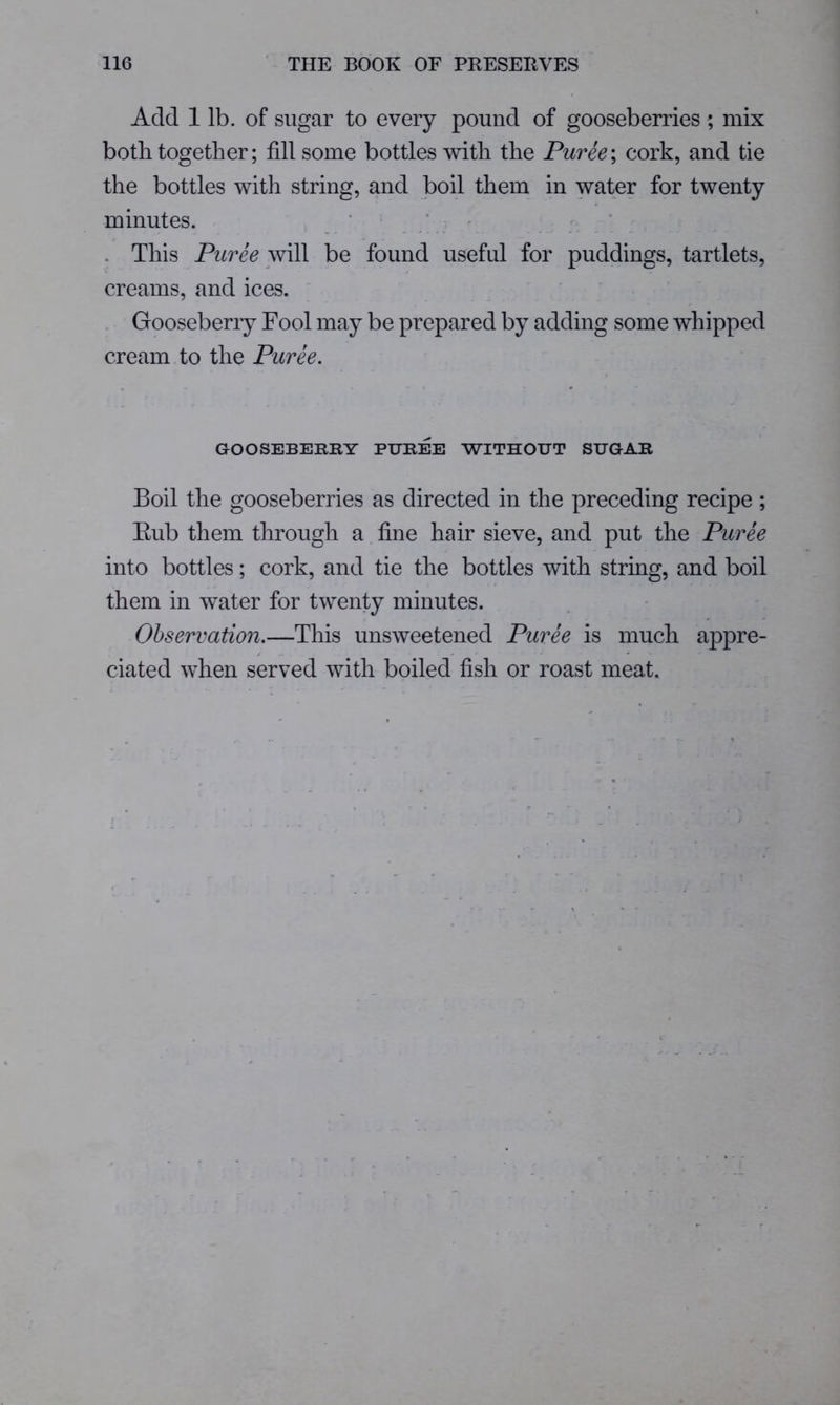 Add 1 lb. of sugar to every pound of gooseberries; mix both together; fill some bottles with the Puree; cork, and tie the bottles with string, and boil them in water for twenty minutes. ‘ . ’ • * ' “ . This Puree be found useful for puddings, tartlets, creams, and ices. . Gooseberry Fool may be prepared by adding some whipped cream to the Puree. GOOSEBERRY PUREE WITHOUT SUGAR Boil the gooseberries as directed in the preceding recipe ; Eub them through a fine hair sieve, and put the Puree into bottles; cork, and tie the bottles with string, and boil them in water for twenty minutes. Observation.—This unsweetened Puree is much appre- ciated when served with boiled fish or roast meat.