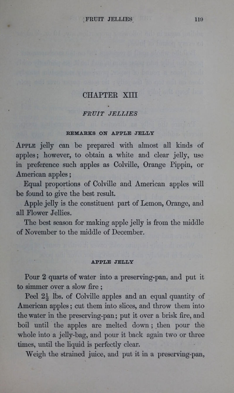 CHAPTER XIII FRUIT JELLIES REMARKS ON APPLE JELLY Apple jelly can be prepared with almost all kinds of apples; however, to obtain a white and clear jelly, use in preference such apples as ColviUe, Orange Pippin, or American apples; Equal proportions of Colville and American apples will be found to give the best result. Apple jelly is the constituent part of Lemon, Orange, and all Flower Jellies. The best season for making apple jelly is from the middle of November to the middle of December. APPLE JELLY Pour 2 quarts of water into a preserving-pan, and put it to simmer over a slow fire ; Peel 2\ lbs. of Colville apples and an equal quantity of American apples; cut them into slices, and throw them into the water in the preserving-pan; put it over a brisk fire, and boil until the apples are melted down ; then pour the whole into a jelly-bag, and pour it back again two or three times, until the liquid is perfectly clear. Weigh the strained juice, and put it in a preserving-pan,