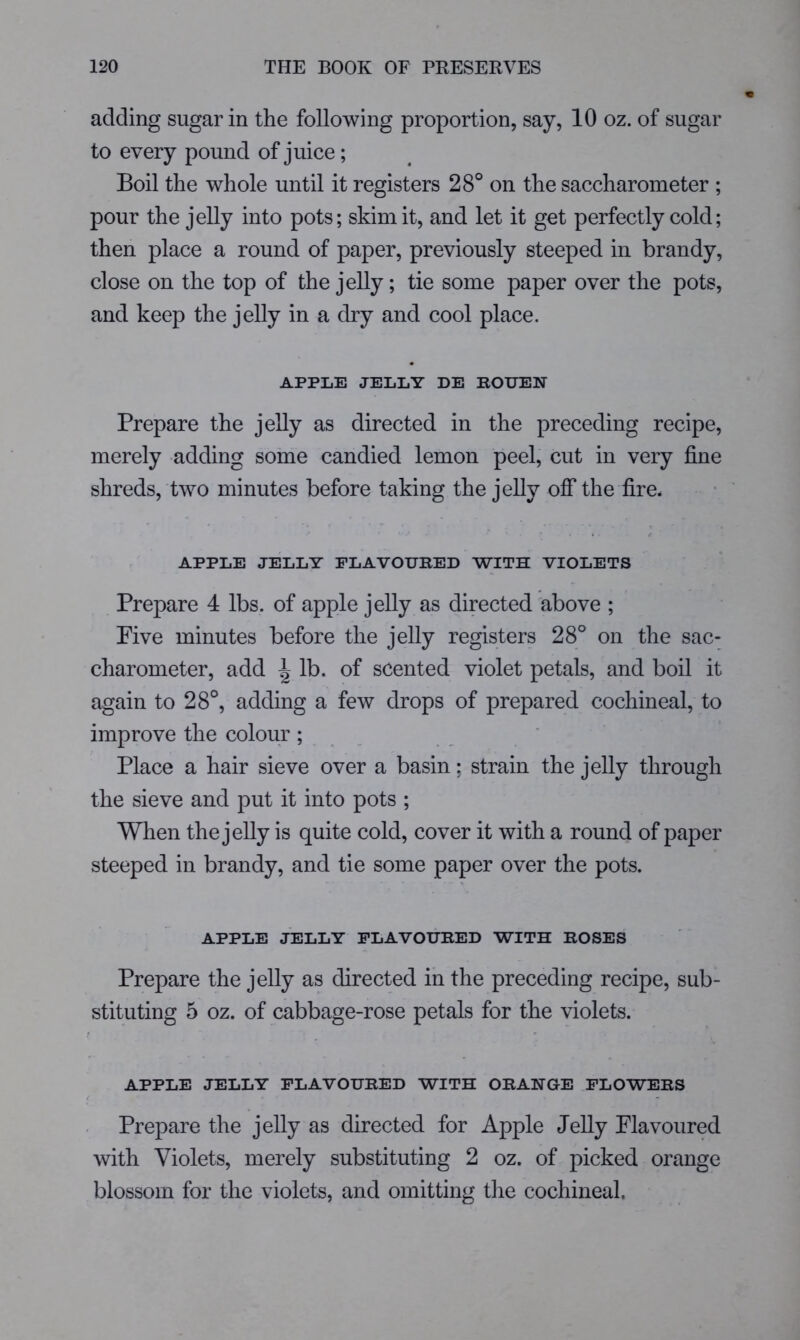 adding sugar in the following proportion, say, 10 oz. of sugar to every pound of juice; Boil the whole until it registers 28° on the saccharometer ; pour the jelly into pots; skim it, and let it get perfectly cold; then place a round of paper, previously steeped in brandy, close on the top of the jelly; tie some paper over the pots, and keep the jelly in a dry and cool place. APPLE JELLY DE ROUEN Prepare the jelly as directed in the preceding recipe, merely adding some candied lemon peel, cut in very fine shreds, two minutes before taking the jelly off the fire. »- < APPLE JELLY FLAVOURED WITH VIOLETS Prepare 4 lbs. of apple jelly as directed above ; Pive minutes before the jelly registers 28° on the sac- charometer, add ^ lb. of scented violet petals, and boil it again to 28°, adding a few drops of prepared cochineal, to improve the colour ; Place a hair sieve over a basin; strain the jelly through the sieve and put it into pots ; When the jelly is quite cold, cover it with a round of paper steeped in brandy, and tie some paper over the pots. APPLE JELLY FLAVOURED WITH ROSES Prepare the jelly as directed in the preceding recipe, sub- stituting 5 oz. of cabbage-rose petals for the violets. APPLE JELLY FLAVOURED WITH ORANGE FLOWERS Prepare the jelly as directed for Apple Jelly Flavoured with Violets, merely substituting 2 oz. of picked orange blossom for the violets, and omitting tlie cochineal.