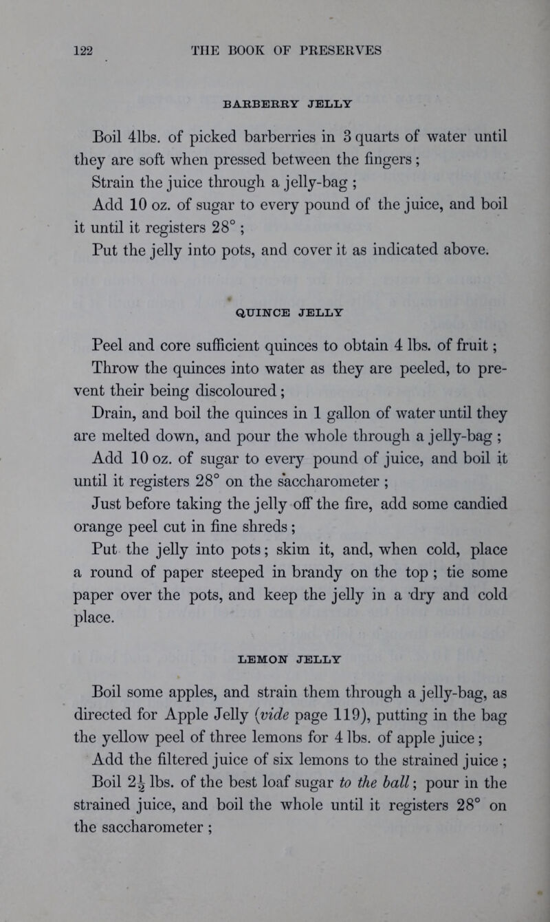 BAKBEKRY JELLY Boil 41bs. of picked barberries in 3 quarts of water until they are soft when pressed between the fingers; Strain the juice through a jelly-bag ; Add 10 oz. of sugar to every pound of the juice, and boil it until it registers 28°; Put the jelly into pots, and cover it as indicated above. QUINCE JELLY Peel and core sufficient quinces to obtain 4 lbs. of fruit; Throw the quinces into water as they are peeled, to pre- vent their being discoloured; Drain, and boil the quinces in 1 gallon of water until they are melted down, and pour the whole through a jelly-bag ; Add 10 oz. of sugar to every pound of juice, and boil it until it registers 28° on the saccharoineter ; Just before taking the jelly-off* the fire, add some candied orange peel cut in fine shreds; Put the jelly into pots; skim it, and, when cold, place a round of paper steeped in brandy on the top ; tie some paper over the pots, and keep the jelly in a dry and cold place. LEMON JELLY Boil some apples, and strain them through a jelly-bag, as directed for Apple Jelly {vide page 119), putting in the bag the yellow peel of three lemons for 4 lbs. of apple juice; Add the filtered juice of six lemons to the strained juice ; Boil 2^ lbs. of the best loaf sugar to the ball; pour in the strained juice, and boil the whole until it registers 28° on the saccharoineter ;