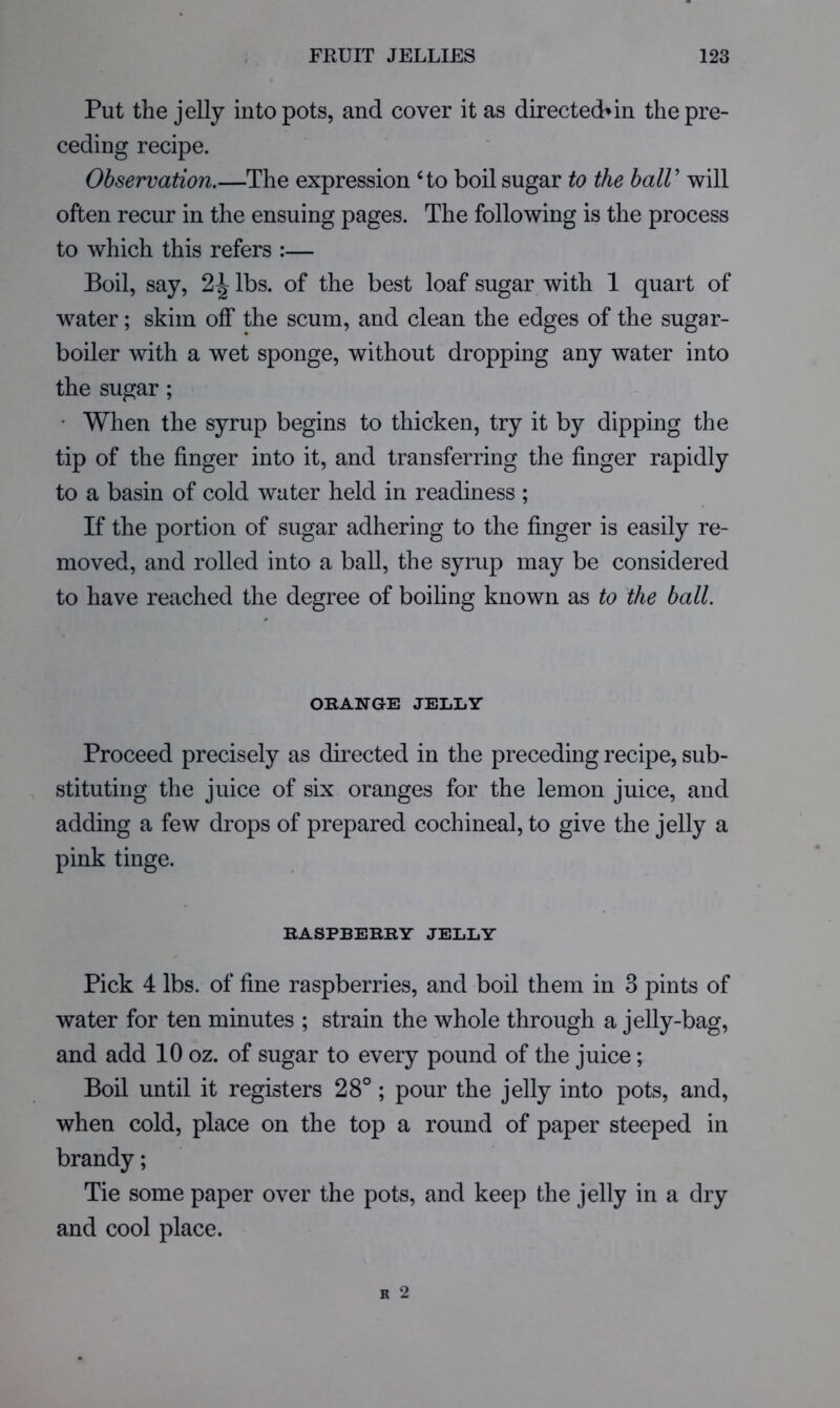Put the jelly into pots, and cover it as directed>in the pre- ceding recipe. Observation.—The expression Ho boil sugar to the balV will often recur in the ensuing pages. The following is the process to which this refers :— Boil, say, 2^ lbs. of the best loaf sugar with 1 quart of water; skim off the scum, and clean the edges of the sugar- boiler with a wet sponge, without dropping any water into the sugar; • When the syrup begins to thicken, try it by dipping the tip of the finger into it, and transferring the finger rapidly to a basin of cold water held in readiness ; If the portion of sugar adhering to the finger is easily re- moved, and rolled into a ball, the syrup may be considered to have reached the degree of boiling known as to the ball. ORANGE JELLY Proceed precisely as directed in the preceding recipe, sub- stituting the juice of six oranges for the lemon juice, and adding a few drops of prepared cochineal, to give the jelly a pink tinge. RASPBERRY JELLY Pick 4 lbs. of fine raspberries, and boil them in 3 pints of water for ten minutes ; strain the whole through a jelly-bag, and add 10 oz. of sugar to every pound of the juice; Boil until it registers 28°; pour the jelly into pots, and, when cold, place on the top a round of paper steeped in brandy; Tie some paper over the pots, and keep the jelly in a dry and cool place.