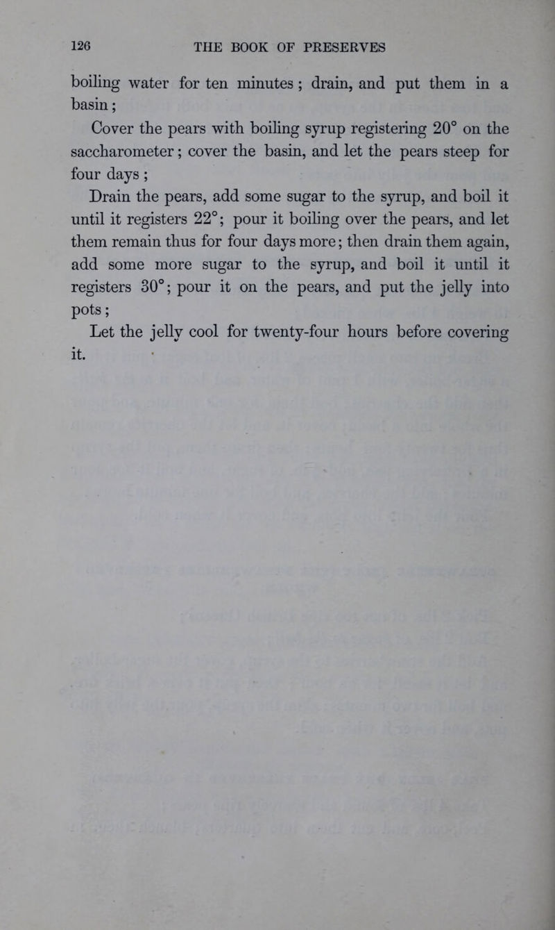 boiling water for ten minutes ; drain, and put them in a basin; Cover the pears with boiling syrup registering 20° on the saccharometer; cover the basin, and let the pears steep for four days ; Drain the pears, add some sugar to the syrup, and boil it until it registers 22°; pour it boiling over the pears, and let them remain thus for four days more; then drain them again, add some more sugar to the syrup, and boil it until it registers 30°; pour it on the pears, and put the jelly into pots; Let the jelly cool for twenty-four hours before covering it.