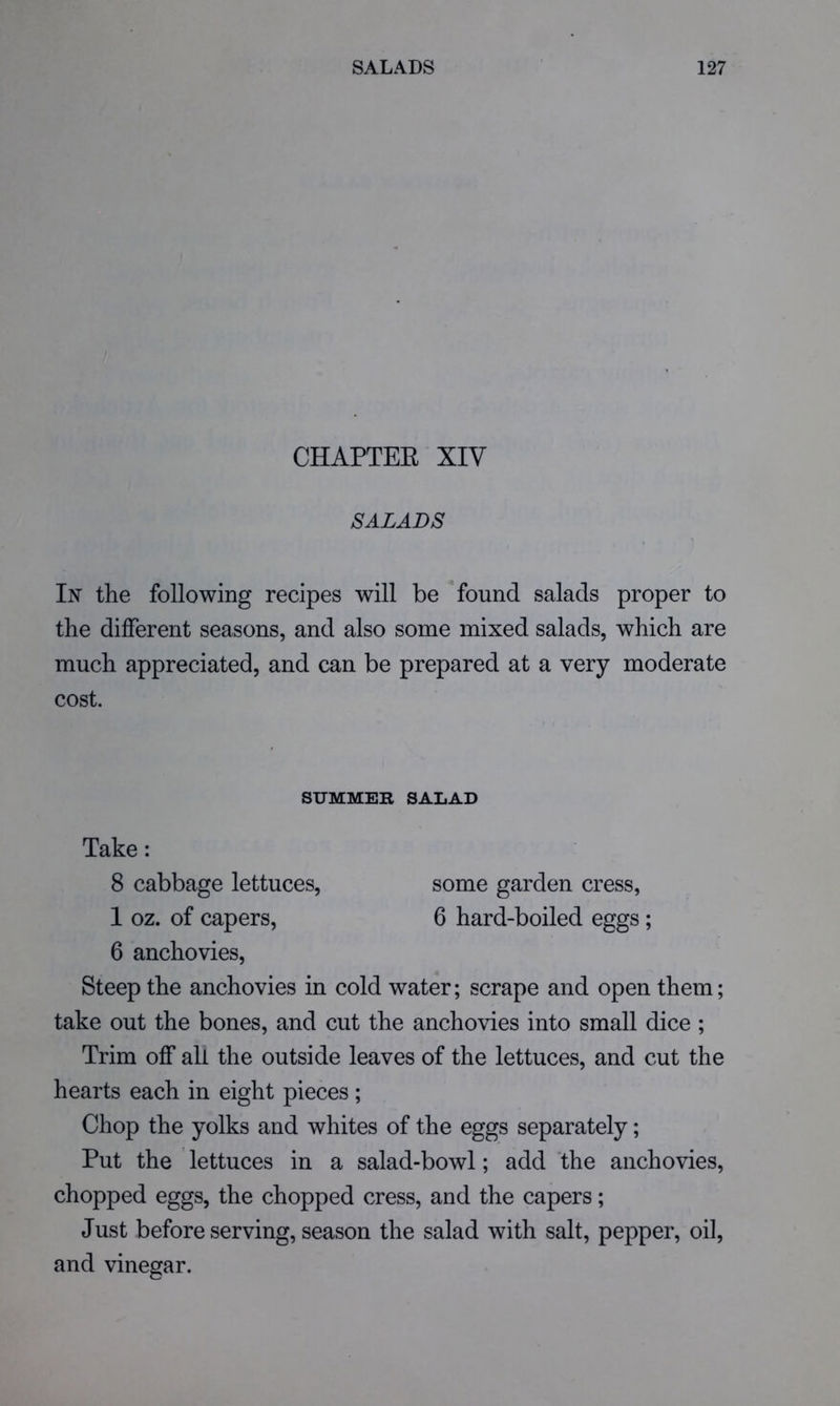 CHAPTEE XIV SALADS In the following recipes will be ^ found salads proper to the different seasons, and also some mixed salads, which are much appreciated, and can be prepared at a very moderate cost. SUMMER SALAD Take: 8 cabbage lettuces, some garden cress, 1 oz. of capers, 6 hard-boiled eggs ; 6 anchovies. Steep the anchovies in cold water; scrape and open them; take out the bones, and cut the anchovies into small dice ; Trim off all the outside leaves of the lettuces, and cut the hearts each in eight pieces ; Chop the yolks and whites of the eggs separately; Put the lettuces in a salad-bowl; add the anchovies, chopped eggs, the chopped cress, and the capers; Just before serving, season the salad with salt, pepper, oil, and vinegar.