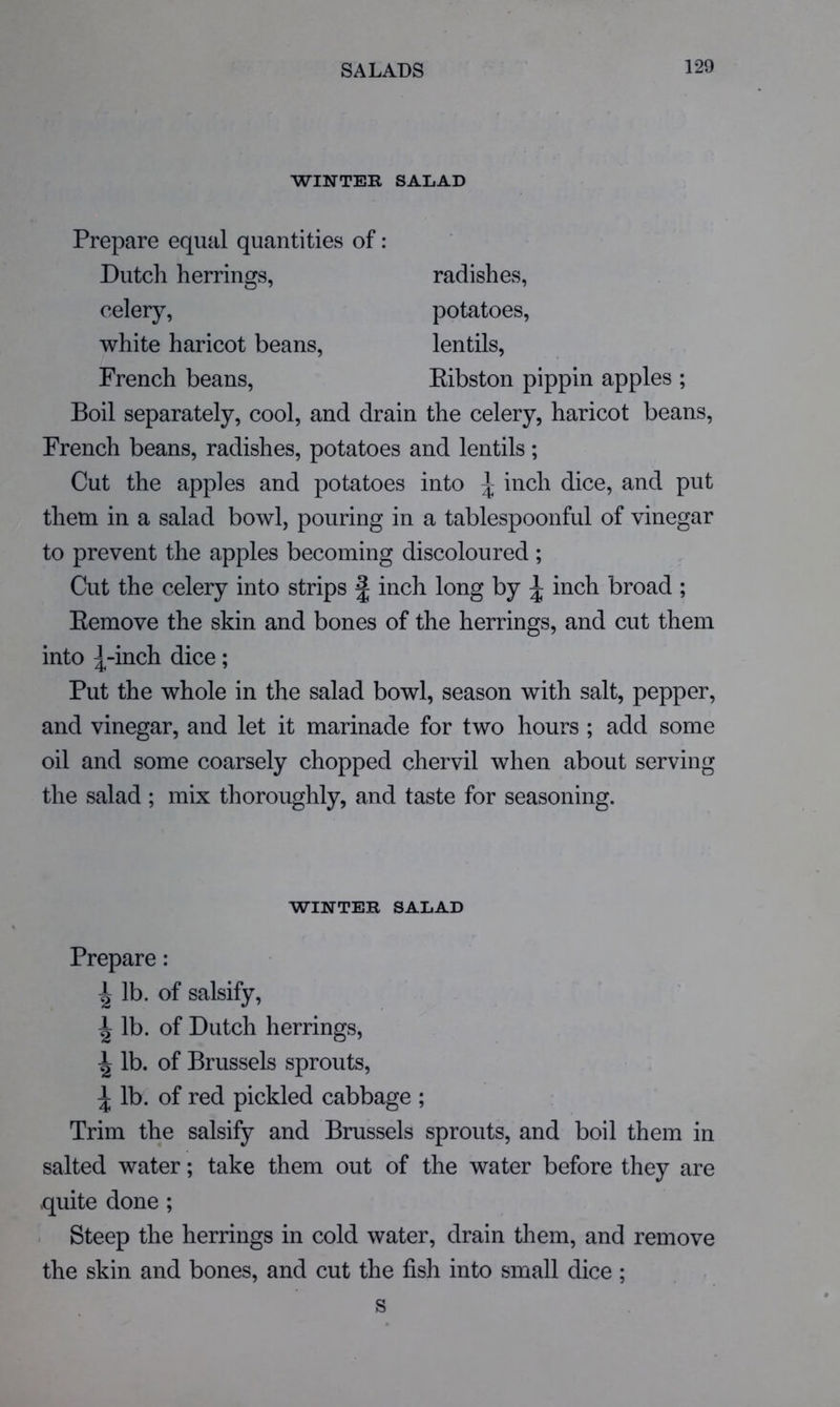 WINTER SALAD Prepare equal quantities of: Dutch herrings, celery, white haricot beans, French beans. radishes, potatoes, lentils, Eibston pippin apples ; Boil separately, cool, and drain the celery, haricot beans, French beans, radishes, potatoes and lentils; Cut the apples and potatoes into ^ inch dice, and put them in a salad bowl, pouring in a tablespoonful of vinegar to prevent the apples becoming discoloured ; Cut the celery into strips § inch long by ^ inch broad ; Eemove the skin and bones of the herrings, and cut them into ^-inch dice; Put the whole in the salad bowl, season with salt, pepper, and vinegar, and let it marinade for two hours ; add some oil and some coarsely chopped chervil when about serving the salad ; mix thoroughly, and taste for seasoning. Prepare: ^ lb. of salsify, ^ lb. of Dutch herrings, ^ lb. of Brussels sprouts, ^ lb. of red pickled cabbage ; Trim the salsify and Brussels sprouts, and boil them in salted water; take them out of the water before they are quite done ; Steep the herrings in cold water, drain them, and remove the skin and bones, and cut the fish into small dice ; WINTER SALAD s