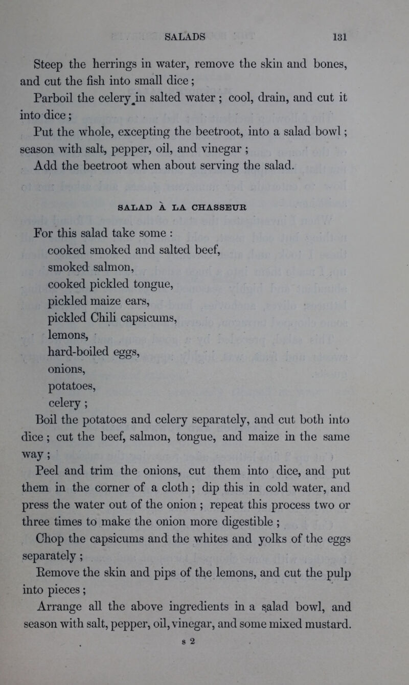 Steep the herrings in water, remove the skin and bones, and cut the fish into small dice; Parboil the celery^in salted water; cool, drain, and cut it into dice; Put the whole, excepting the beetroot, into a salad bowl; season with salt, pepper, oil, and vinegar ; Add the beetroot when about serving the salad. SALAD A LA CHASSEUR For this salad take some : cooked smoked and salted beef, smoked salmon, cooked pickled tongue, pickled maize ears, pickled Chili capsicums, . ' lemons, ■ hard-boiled eggs, - onions, potatoes, celery ; Boil the potatoes and celery separately, and cut both into dice; cut the beef, salmon, tongue, and maize in the same way; Peel and trim the onions, cut them into dice, and put them in the corner of a cloth; dip this in cold water, and press the water out of the onion ; repeat this process two or three times to make' the onion more digestible ; Chop the capsicums and the whites and yolks of the eggs separately; Eemove the skin and pips of the lemons, and cut the pulp into pieces; Arrange all the above ingredients in a salad bowl, and season with salt, pepper, oil, vinegar, and some mixed mustard.