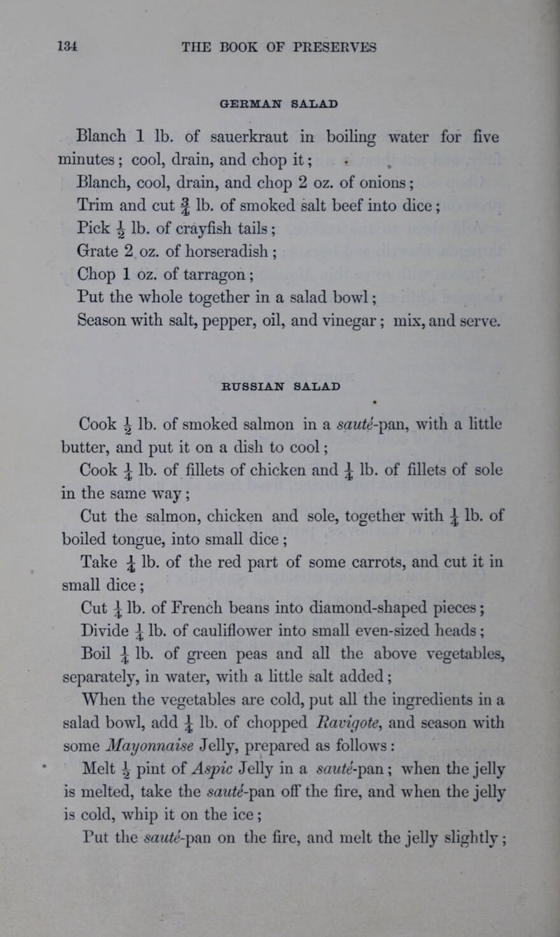 GERMAN SALAD Blanch 1 lb. of sauerkraut in boiling water for five minutes ; cool, drain, and chop it; Blanch, cool, drain, and chop 2 oz. of onions; Trim and cut f lb. of smoked salt beef into dice; Pick ^ lb. of crayfish tails; Grate 2 oz. of horseradish ; Chop 1 oz. of tarragon; Put the whole together in a salad bowl; Season with salt, pepper, oil, and vinegar; mix, and serve. RUSSIAN SALAD * • Cook ^ lb. of smoked salmon in a saute-\)Vi\\ with a little butter, and put it on a dish to cool; Cook ^ lb. of fillets of chicken and ^ lb. of fillets of sole in the same way; Cut the salmon, chicken and sole, together with ^ lb. of boiled tongue, into small dice; Take ^ lb. of the red part of some carrots, and cut it in small dice; Cut ^ lb. of French beans into diamond-shaped pieces; Divide ^ lb. of cauliflower into small even-sized heads; Boil ^ lb. of gi'een peas and all the above vegetables, separately, in water, with a little salt added; When the vegetables are cold, put all the ingredients in a salad bowl, add ^ lb. of chopped Ravigote, and season with some Mayonnaise Jelly, prepared as follows: Melt ^ pint of Aspic Jelly in a saute-\)?Ln; when the jelly is melted, take the saute-\)?in off the fire, and when the jelly is cold, whip it on the ice; Put the 5az^^J-pan on the fire, and melt the jelly slightly;
