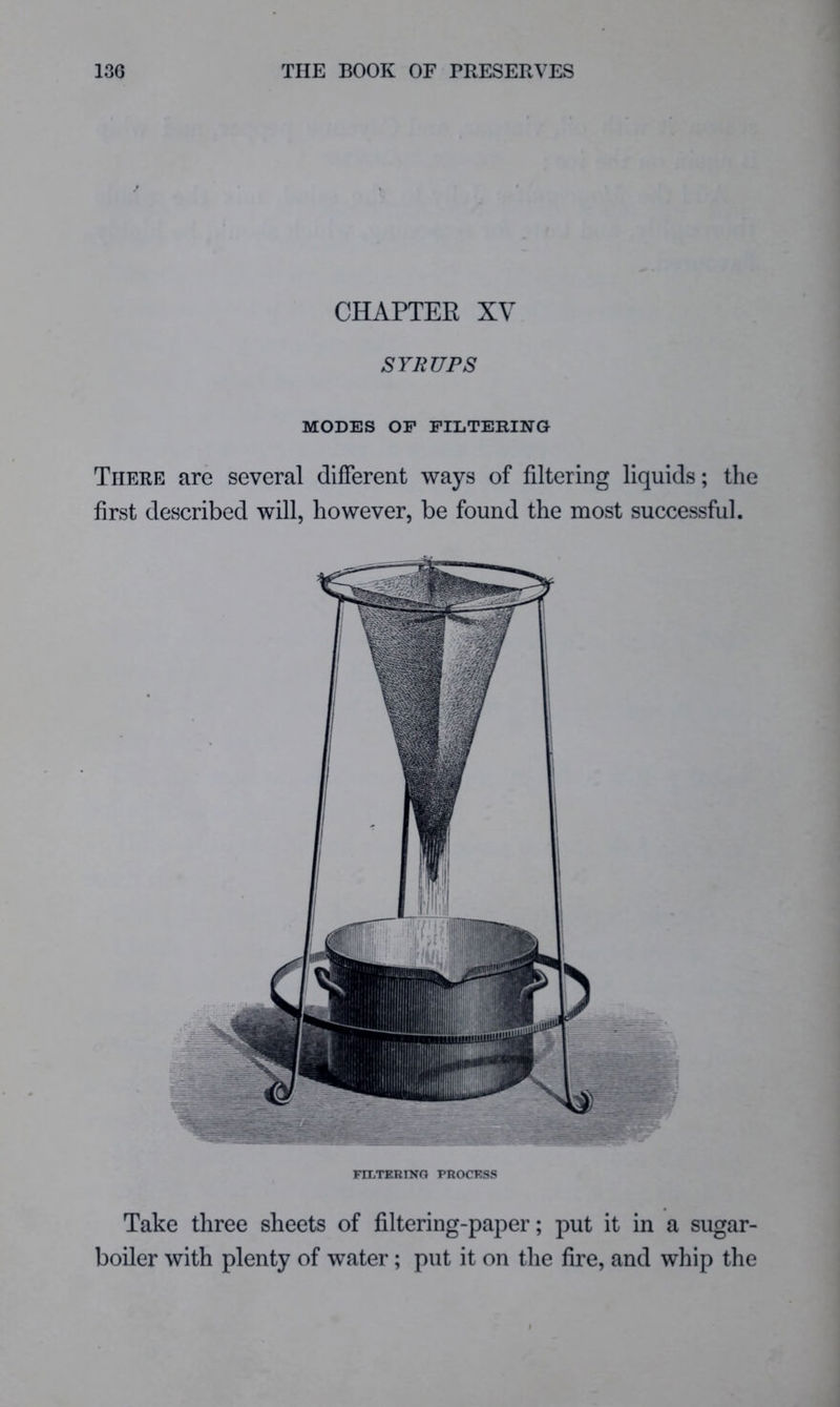 CHAPTEE XV SYRUPS MODES OF FILTERING There are several different ways of filtering liquids; the first described will, however, be found the most successful. Fn.TERINO PROCESS Take three sheets of filtering-paper; put it in a sugar- boiler with plenty of water; put it on the fire, and whip the