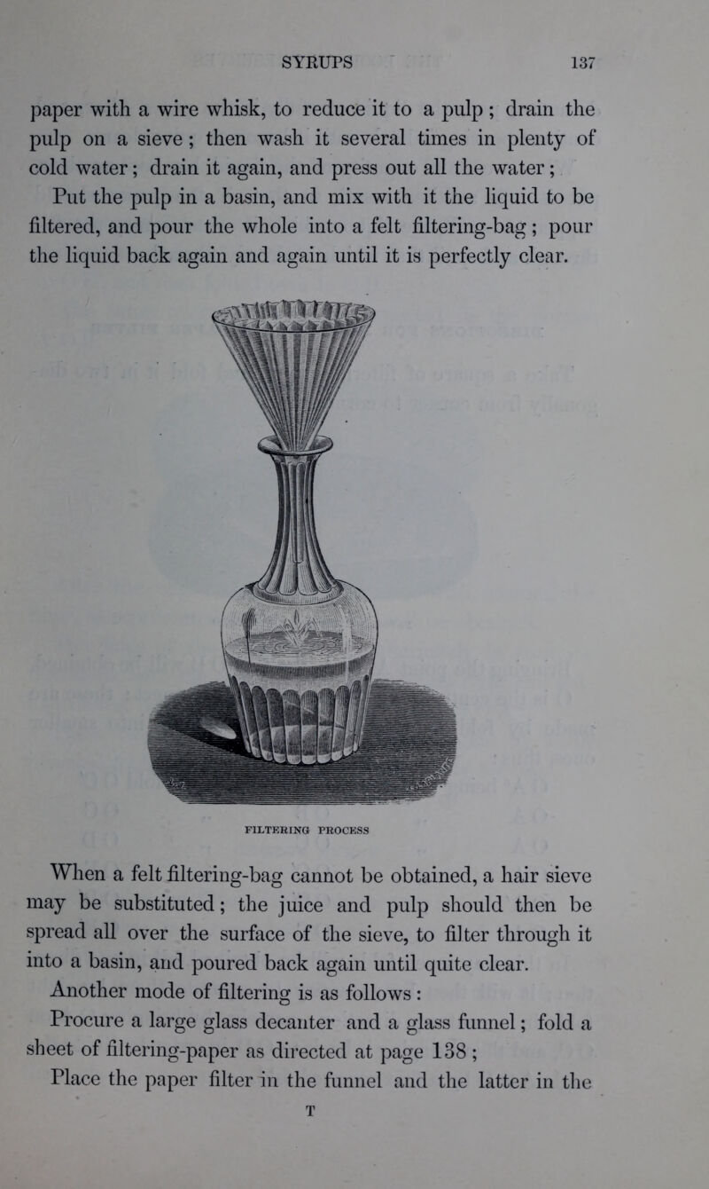 paper with a wire whisk, to reduce it to a pulp ; drain the pulp on a sieve ; then wash it several times in plenty of cold water; drain it again, and press out all the water; Put the pulp in a basin, and mix with it the liquid to be filtered, and pour the whole into a felt filtering-bag; pour the liquid back again and again until it is perfectly clear. FILTERING PROCESS When a felt filtering-bag cannot be obtained, a hair sieve may be substituted; the juice and pulp should then be spread all over the surface of the sieve, to filter through it into a basin, and poured back again until quite clear. Another mode of filtering is as follows : Procure a large glass decanter and a glass funnel; fold a sheet of filtering-paper as directed at page 138 ; Place the paper filter in the funnel and the latter in the T