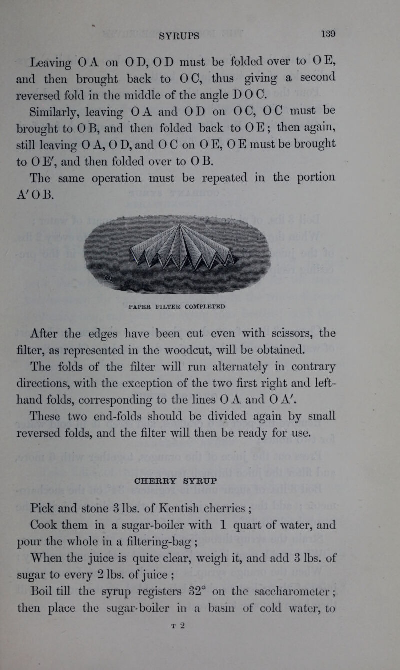 Leaving 0 A on 0 D, 0 D must be folded over to 0 E, and then brought back to 0 C, thus giving a second reversed fold in the middle of the angle DOC. Similarly, leaving OA and OD on OC, OC must be brought to 0 B, and then folded back to 0 E; then again, still leaving 0 A, 0 D, and 0 C on 0 E, 0 E must be brought to 0 E', and then folded over to 0 B. The same operation must be repeated in the portion A'OB. PAPER FILTER COMPLETED After the edges have been cut even with scissors, the filter, as represented in the woodcut, will be obtained. The folds of the filter will run alternately in contrary directions, with the exception of the two first right and left- hand folds, corresponding to the lines 0 A and 0 A'. These two end-folds should be divided again by small reversed folds, and the filter will then be ready for use. CHERRY SYRUP Pick and stone 3 lbs. of Kentish cherries ; Cook them in a sugar-boiler with 1 quart of water, and pour the whole in a filtering-bag ; When the juice is quite clear, weigh it, and add 3 lbs. of sugar to every 2 lbs. of juice ; Boil till the syrup registers 32° on the saccharometer; then place the sugar*boiler iu a basin of cold water, to