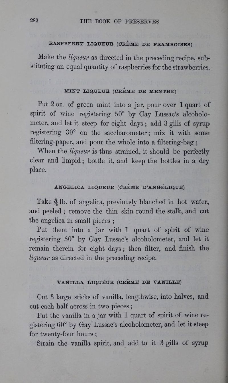 RASPBERRY LIQUEUR (CREME DE ERAMBOISES) Make the liqueur as directed in the preceding recipe, sub- stituting an equal quantity of raspberries for the strawberries. MINT LIQUEUR (CREME DE MENTHE) Put 2 oz. of green mint into a jar, pour over 1 quart of spirit of wine registering 50° by Gay Lussac’s alcoholo- meter, and let it steep for eight days ; add 3 gills of syrup registering 30° on the saccharometer; mix it with some filtering-paper, and pour the whole into a filtering-bag ; When the liqueur is thus strained, it should be perfectly clear and limpid; bottle it, and keep the bottles in a dry place. ANGELICA LIQUEUR (CREME D’ANGELIQUE) Take f lb. of angelica, previously blanched in hot water, and peeled ; remove the thin skin round the stalk, and cut the angehca in small pieces ; Put them into a jar with 1 quart of spirit of wine registering 50° by Gay Lussac’s alcoholometer, and let it remain therein for eight days; then filter, and finish the liqueur as directed in the preceding recipe. VANILLA LIQUEUR (CREME DE VANILLE) Cut 3 large sticks of vanilla, lengthwise, into halves, and cut each half across in two pieces; Put the vanilla in a jar with 1 quart of spirit of wine re- gistering 60° by Gay Lussac’s alcoholometer, and let it steep for twenty-four hours ; Strain the vanilla spirit, and add to it 3 gills of syrup