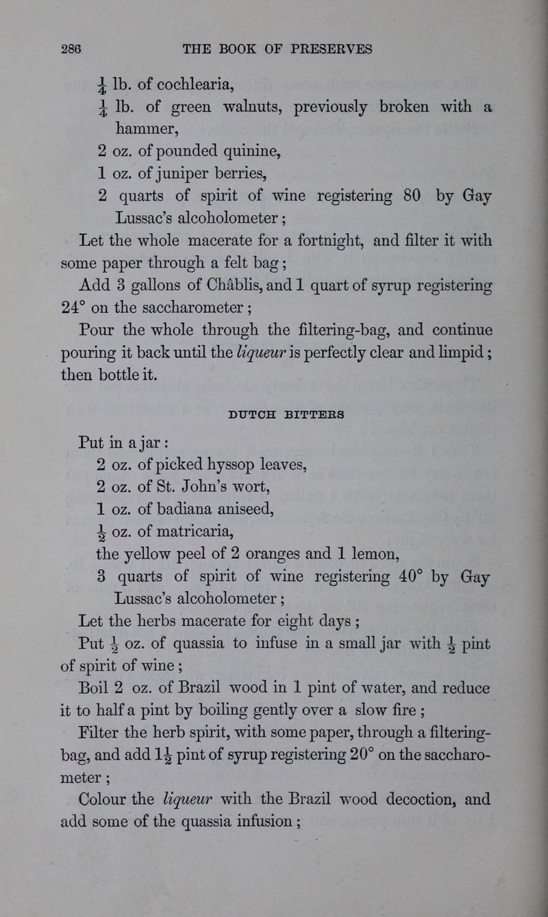 ^ lb. of cochlearia, ^ lb. of green walnuts, previously broken with a hammer, 2 oz. of pounded quinine, 1 oz. of juniper berries, 2 quarts of spirit of wine registering 80 by Gay Lussac’s alcoholometer; Let the whole macerate for a fortnight, and filter it with some paper through a felt bag; Add 3 gallons of Chabhs, and 1 quart of syrup registering 24° on the saccharometer ; Pour the whole through the filtering-bag, and continue pouring it back until the liqueur is perfectly clear and hmpid; then bottle it. DUTCH BITTEHS Put in a jar: 2 oz. of picked hyssop leaves, 2 oz. of St. John’s wort, 1 oz. of badiana aniseed, ^ oz. of matricaria, the yellow peel of 2 oranges and 1 lemon, 3 quarts of spirit of wine registering 40° by Gay Lussac’s alcoholometer; Let the herbs macerate for eight days ; Put \ oz. of quassia to infuse in a small jar with ^ pint of spirit of wine ; Boil 2 oz. of Brazil wood in 1 pint of water, and reduce it to half a pint by boiling gently over a slow fire ; Filter the herb spirit, with some paper, through a filtering- bag, and add 1^ pint of syrup registering 20° on the saccharo- meter ; Colour the liqueur with the Brazil wood decoction, and add some of the quassia infusion ;
