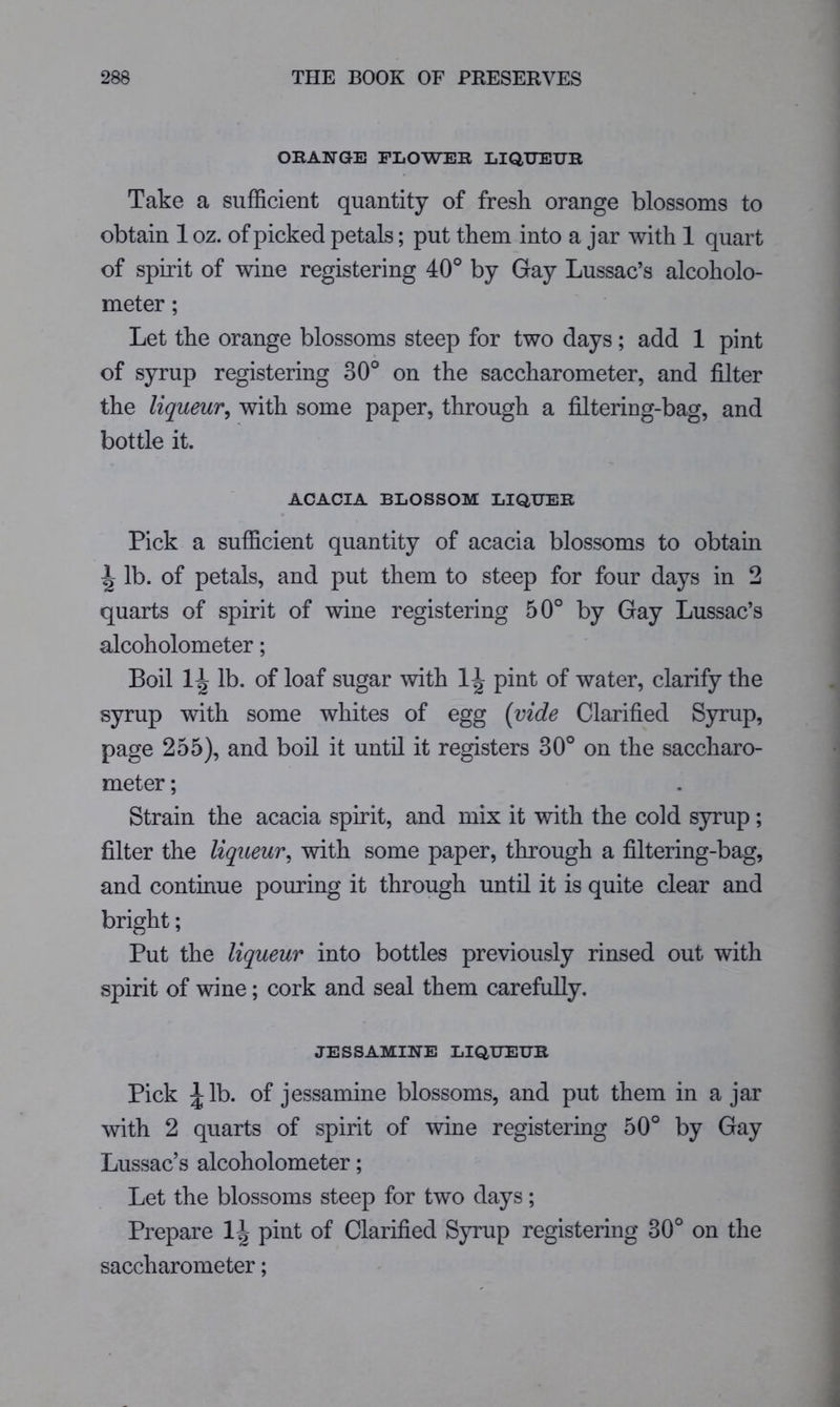 ORANGE FLOWER LIQUEUR Take a sufficient quantity of fresh orange blossoms to obtain 1 oz. of picked petals; put them into a jar with 1 quart of spirit of wine registering 40° by Gay Lussac’s alcoholo- meter ; Let the orange blossoms steep for two days; add 1 pint of syrup registering 30° on the saccharometer, and filter the liqueur^ with some paper, through a filtering-bag, and bottle it. ACACIA BLOSSOM LIQUER Pick a sufficient quantity of acacia blossoms to obtain \ lb. of petals, and put them to steep for four days in 2 quarts of spirit of wine registering 50° by Gay Lussac’s alcoholometer; Boil lb. of loaf sugar with pint of water, clarify the syrup with some whites of egg {vide Clarified Syrup, page 255), and boil it until it registers 30° on the saccharo- meter ; Strain the acacia spirit, and mix it with the cold syrup ; filter the liqueur, with some paper, through a filtering-bag, and continue pouring it through until it is quite clear and bright; Put the liqueur into bottles previously rinsed out with spirit of wine; cork and seal them carefully. JESSAMINE LIQUEUR Pick of jessamine blossoms, and put them in a jar with 2 quarts of spirit of wine registering 50° by Gay Lussac’s alcoholometer; Let the blossoms steep for two days; Prepare pint of Clarified Syrup registering 30° on the saccharometer;