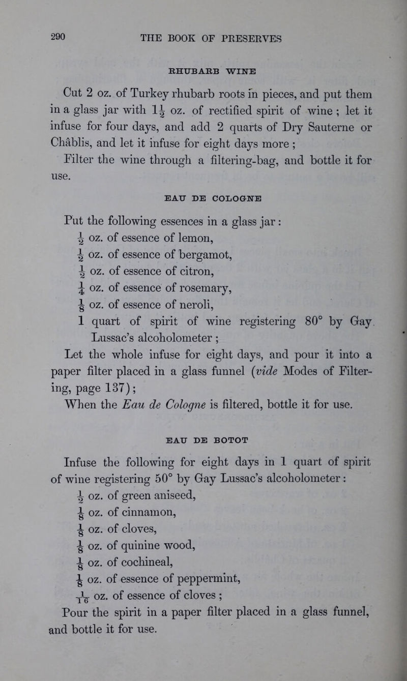 RHUBARB WINE Cut 2 oz. of Turkey rhubarb roots m pieces, and put them in a glass jar with oz. of rectified spirit of wine ; let it infuse for four days, and add 2 quarts of Dry Sauterne or Chablis, and let it infuse for eight days more ; Filter the Avine through a filtering-bag, and bottle it for use. EAU DE COLOGNE Put the following essences in a glass jar: oz. of essence of lemon, ^ oz. of essence of bergamot, ^ oz. of essence of citron, ^ oz. of essence of rosemary, ^ oz. of essence of neroli, 1 quart of spirit of wine registering 80° by Gay. Lussac’s alcoholometer ; Let the whole infuse for eight days, and pour it into a paper filter placed in a glass funnel (vide Modes of Filter- ing, page 137); When the Eau de Cologne is filtered, bottle it for use. EAU DE BOTOT Infuse the following for eight days in 1 quart of spirit of wine registering 50° by Gay Lussac’s alcoholometer: ^ oz. of green aniseed, oz. of cinnamon, oz. of cloves, ^ oz. of quinine wood, oz. of cocliineal, ■| oz. of essence of peppermint, oz. of essence of cloves ; Pour the spirit in a paper filter placed in a glass funnel, and bottle it for use.