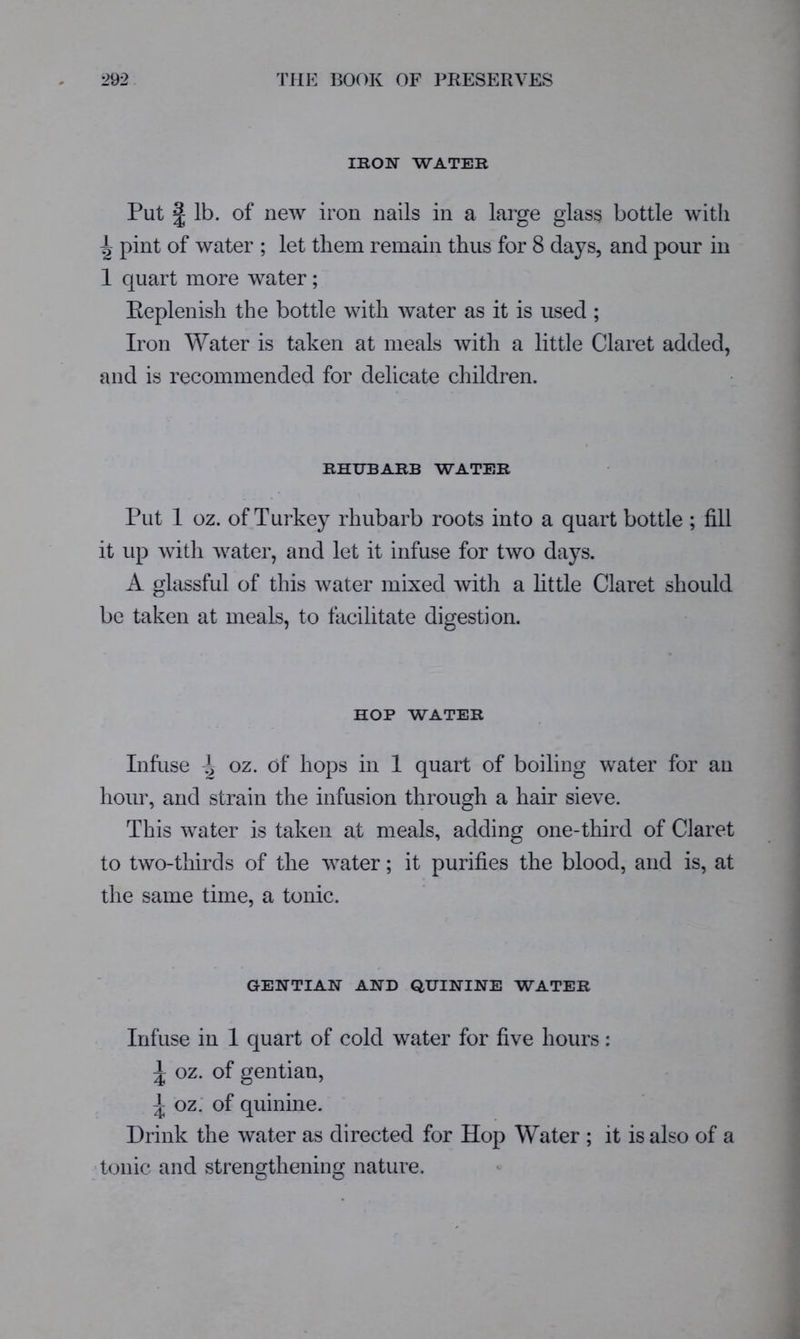 IRON WATER Put I lb. of new iron nails in a large glass bottle with ^ pint of water ; let them remain thus for 8 days, and pour in 1 quart more water ; Eeplenish the bottle with water as it is used ; Iron Water is taken at meals with a little Claret added, and is recommended for delicate children. RHUBARB WATER Put 1 oz. of Turkey rhubarb roots into a quart bottle ; fill it up witli water, and let it infuse for two days. A glassful of this water mixed witli a little Claret should be taken at meals, to facilitate digestion. HOP WATER Infuse ^ oz. of hops in 1 quart of boiling water for an hour, and strain the infusion through a hair sieve. This water is taken at meals, adding one-third of Claret to two-thirds of the water; it purifies the blood, and is, at the same time, a tonic. GENTIAN AND QUININE WATER Infuse in 1 quart of cold water for five hours: ^ oz. of gentian, ^ oz.‘ of quinine. Drink the water as directed for Hop Water ; it is also of a ■tonic and strenofthenimr nature.