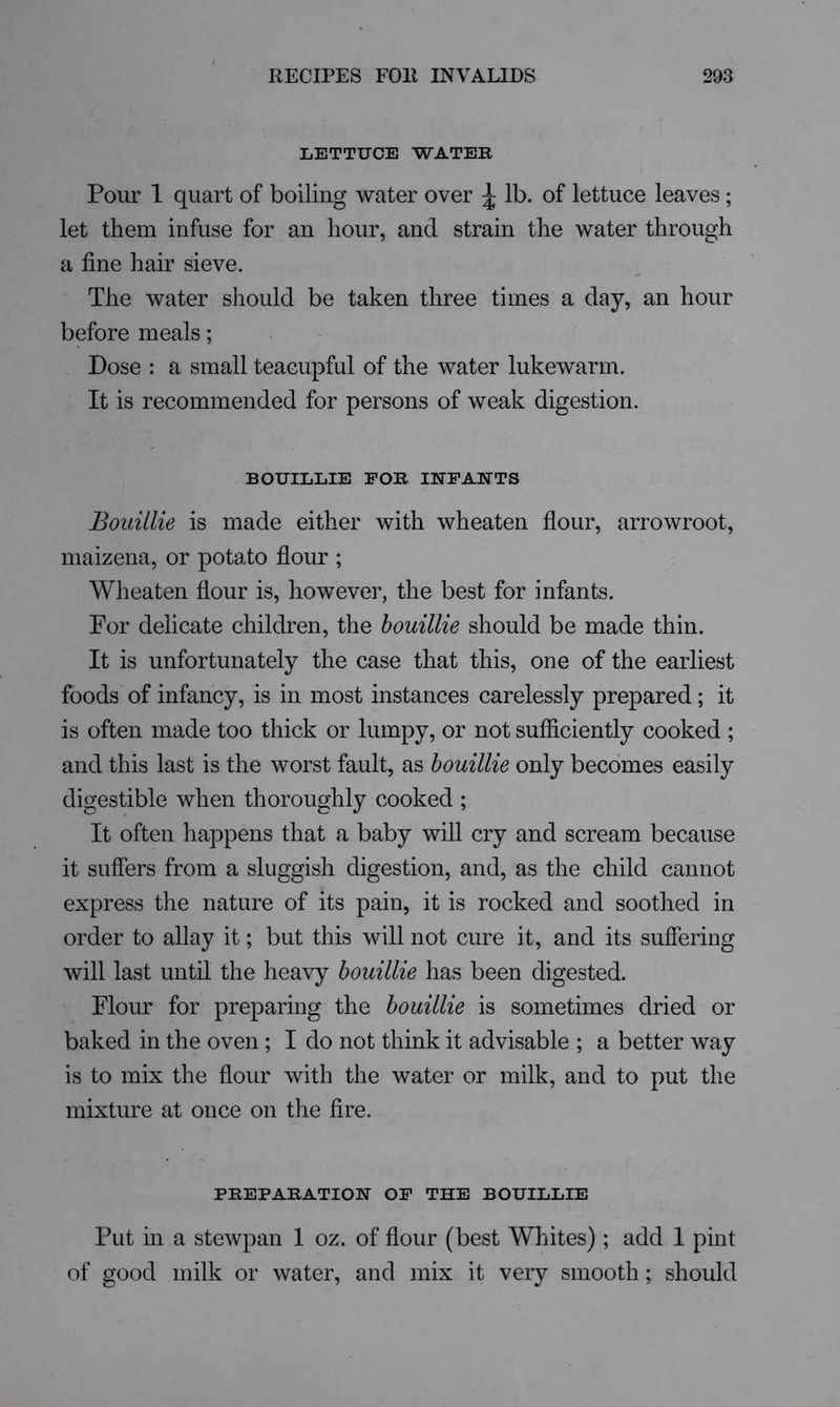 LETTUCE WATER Pour 1 quart of boiling water over ^ lb. of lettuce leaves; let them infuse for an hour, and strain the water through a fine hair sieve. The water should be taken three times a day, an hour before meals; Dose : a small teacupful of the water lukewarm. It is recommended for persons of weak digestion. BOUILLIE FOR INFANTS Bouillie is made either with wheaten flour, arrowroot, maizena, or potato flour ; Wheaten flour is, however, the best for infants. For delicate children, the houillie should be made thin. It is unfortunately the case that this, one of the earliest foods'of infancy, is in most instances carelessly prepared; it is often made too thick or lumpy, or not sufflciently cooked ; and this last is the worst fault, as houillie only becomes easily digestible when thoroughly cooked ; It often happens that a baby will cry and scream because it suffers from a sluggish digestion, and, as the child cannot express the nature of its pain, it is rocked and soothed in order to allay it; but this will not cure it, and its sufiering will last until the heavy houillie has been digested. Floim for preparing the houillie is sometimes dried or baked in the oven ; I do not think it advisable ; a better way is to mix the flour with the water or milk, and to put the mixture at once on the fire. PREPARATION OP THE BOUILLIE Put in a stewpan 1 oz. of flour (best Whites); add I pint of good milk or water, and mix it very smooth; should