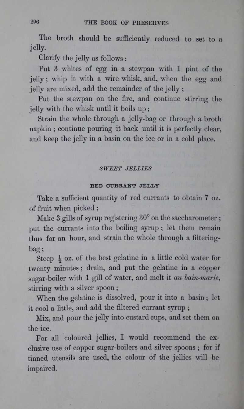 The broth should be sufficiently reduced to set to a jelly. Clarify the jelly as follows : Put 3 whites of egg in a stewpan with 1 pint of the jelly; whip it with a wire whisk, and, when the egg and jelly are mixed, add the remainder of the jelly ; Put the stewpan on the lire, and continue stirring the jelly with the whisk until it boils up; Strain the whole through a jelly-bag or through a broth napkin ; continue pouring it back until it is perfectly clear, and keep the jelly in a basin on the ice or in a cold place. SJVEET JELLIES RED CURRANT JELLY Take a sufficient quantity of red currants to obtain 7 oz. of fruit when picked ; Make 3 gills of syrup registering 30° on the saccharometer ; put the currants into the boiling syrup ; let them remain thus for an hour, and strain the whole through a filtering- bag; Steep \ oz. of the best gelatine in a little cold water for twenty minutes ; drain, and put the gelatine in a copper sugar-boiler with 1 gill of water, and melt it au hain-marie^ stirring with a silver spoon; When the gelatine is dissolved, pour it into a basin; let it cool a little, and add the filtered currant syrup ; Mix, and pour the jelly into custard cups, and set them on the ice. For all coloured jellies, I would recommend the ex- clusive use of copper sugar-boilers and silver spoons ; for if tinned utensils are used, the colour of the jellies will be impaired.