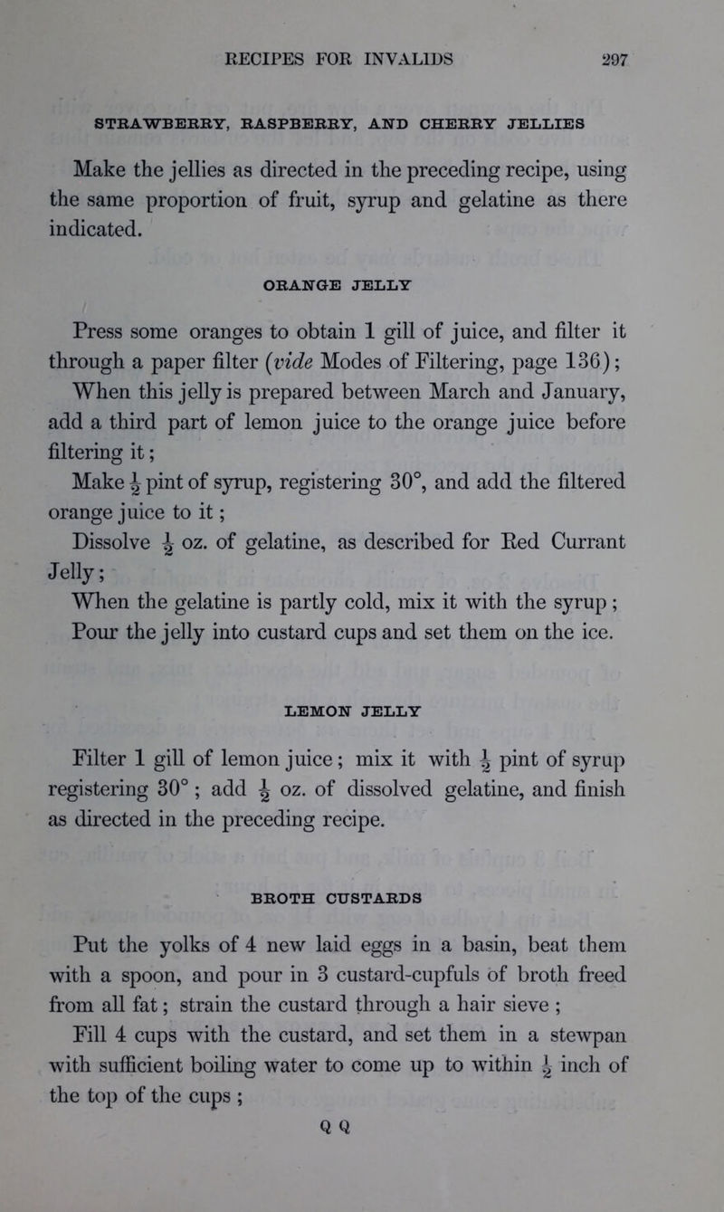 STRAWBEKRY, RASPBERRY, AND CHERRY JELLIES Make the jellies as directed in the preceding recipe, using the same proportion of fruit, syrup and gelatine as there indicated. ORANGE JELLY Press some oranges to obtain 1 gill of juice, and filter it through a paper filter {vide Modes of Filtering, page 136); When this jelly is prepared between March and January, add a third part of lemon juice to the orange juice before filtering it; Make \ pint of syrup, registering 30°, and add the filtered orange juice to it; Dissolve A oz. of gelatine, as described for Ked Currant Jelly; When the gelatine is partly cold, mix it with the syrup; Pour the jelly into custard cups and set them on the ice. LEMON JELLY Filter 1 gill of lemon juice; mix it with \ pint of syrup registering 30° ; add ^ oz. of dissolved gelatine, and finish as directed in the preceding recipe. BROTH CUSTARDS Put the yolks of 4 new laid eggs in a basin, beat them with a spoon, and pour in 3 custard-cupfuls of broth freed from all fat; strain the custard through a hair sieve ; Fill 4 cups with the custard, and set them in a stewpan with sufficient boiling water to come up to within ^ inch of the top of the cups ; Q Q