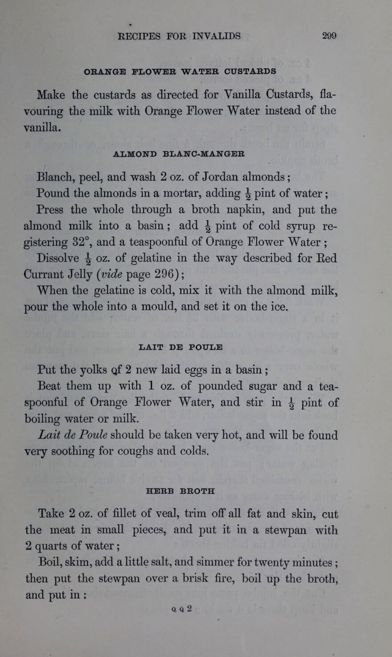 ORANGE FLOWER WATER CUSTARDS Make the custards as directed for Vanilla Custards, fla- vouring the milk with Orange Flower Water instead of the vanilla. ALMOND BLANC-MANGER Blanch, peel, and wash 2 oz. of Jordan almonds; Pound the almonds in a mortar, adding ^ pint of water; Press the whole through a broth napkin, and put the almond milk into a basin; add | pint of cold syrup re- gistering 32°, and a teaspoonful of Orange Flower Water ; Dissolve ^ oz. of gelatine in the way described for Eed Currant Jelly (vide page 296); When the gelatine is cold, mix it with the almond milk, pour the whole into a mould, and set it on the ice. LAIT DE POULE Put the yolks gf 2 new laid eggs in a basin; Beat them up with 1 oz. of pounded sugar and a tea- spoonful of Orange Flower Water, and stir in ^ pint of boiling water or milk. Lait de Poide should be taken very hot, and will be found very soothing for coughs and colds. HERB BROTH Take 2 oz. of fillet of veal, trim off all fat and skin, cut the meat in small pieces, and put it in a stewpan with 2 quarts of water; Boil, skim, add a little salt, and simmer for twenty minutes; then put the stewpan over a brisk fire, boil up the broth, and put in ; Q Q 2
