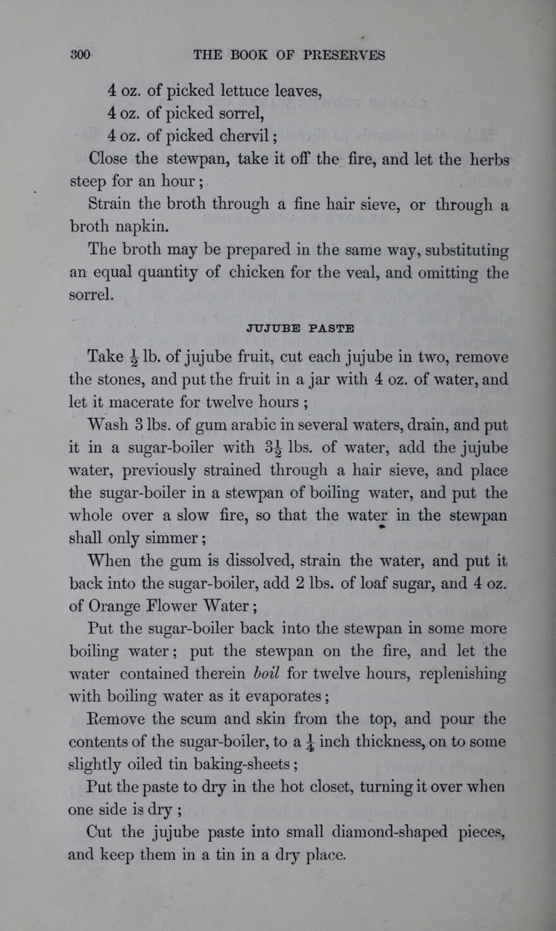 4 oz. of picked lettuce leaves, 4 oz. of picked sorrel, 4 oz. of picked chervil; Close the stewpan, take it off the fire, and let the herbs steep for an hour; Strain the broth through a fine hair sieve, or through a broth napkin. The broth may be prepared in the same way, substituting an equal quantity of chicken for the veal, and omitting the sorrel. JUJUBE PASTE Take ^ lb. of jujube fruit, cut each jujube in two, remove the stones, and put the fruit in a jar with 4 oz. of water, and let it macerate for twelve hours ; Wash 3 lbs. of gum arabic in several waters, drain, and put it in a sugar-boiler with 3^ lbs. of water, add the jujube water, previously strained through a hair sieve, and place the sugar-boiler in a stewpan of boiling water, and put the whole over a slow fire, so that the water in the stewpan shall only simmer; When the gum is dissolved, strain the water, and put it back into the sugar-boiler, add 2 lbs. of loaf sugar, and 4 oz. of Orange Flower Water; Put the sugar-boiler back into the stewpan in some more boiling water; put the stewpan on the fire, and let the water contained therein hoil for twelve hours, replenishing with boiling water as it evaporates; Eemove the scum and skin from the top, and pour the contents of the sugar-boiler, to a ^ inch thickness, on to some slightly oiled tin baking-sheets ; Put the paste to dry in the hot closet, turning it over when one side is dry ; Cut the jujube paste into small diamond-shaped pieces, and keep them in a tin in a dry place.
