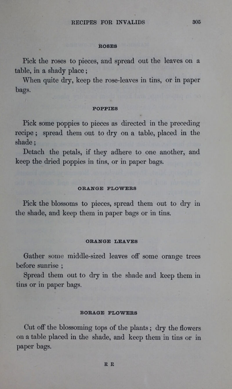 KOSES Pick the roses to pieces, and spread out the leaves on a table, in a shady place; When quite dry, keep the rose-leaves in tins, or in paper bags. POPPIES Pick some poppies to pieces as directed in the preceding recipe ; spread them out to dry on a table, placed in the shade; Detach the petals, if they adhere to one another, and keep the dried poppies in tins, or in paper bags. OKANGE PLOWEKS Pick the blossoms to pieces, spread them out to dry in the shade, and keep them in paper bags or in tins. OKANGE LEAVES Gather some middle-sized leaves off some orange trees before sunrise ; Spread them out to dry in the shade and keep them in tins or in paper bags. BORAGE FLOWERS Cut off the blossoming tops of the plants ; dry the flowers on a table placed in the shade, and keep them in tins or in paper bags. R R