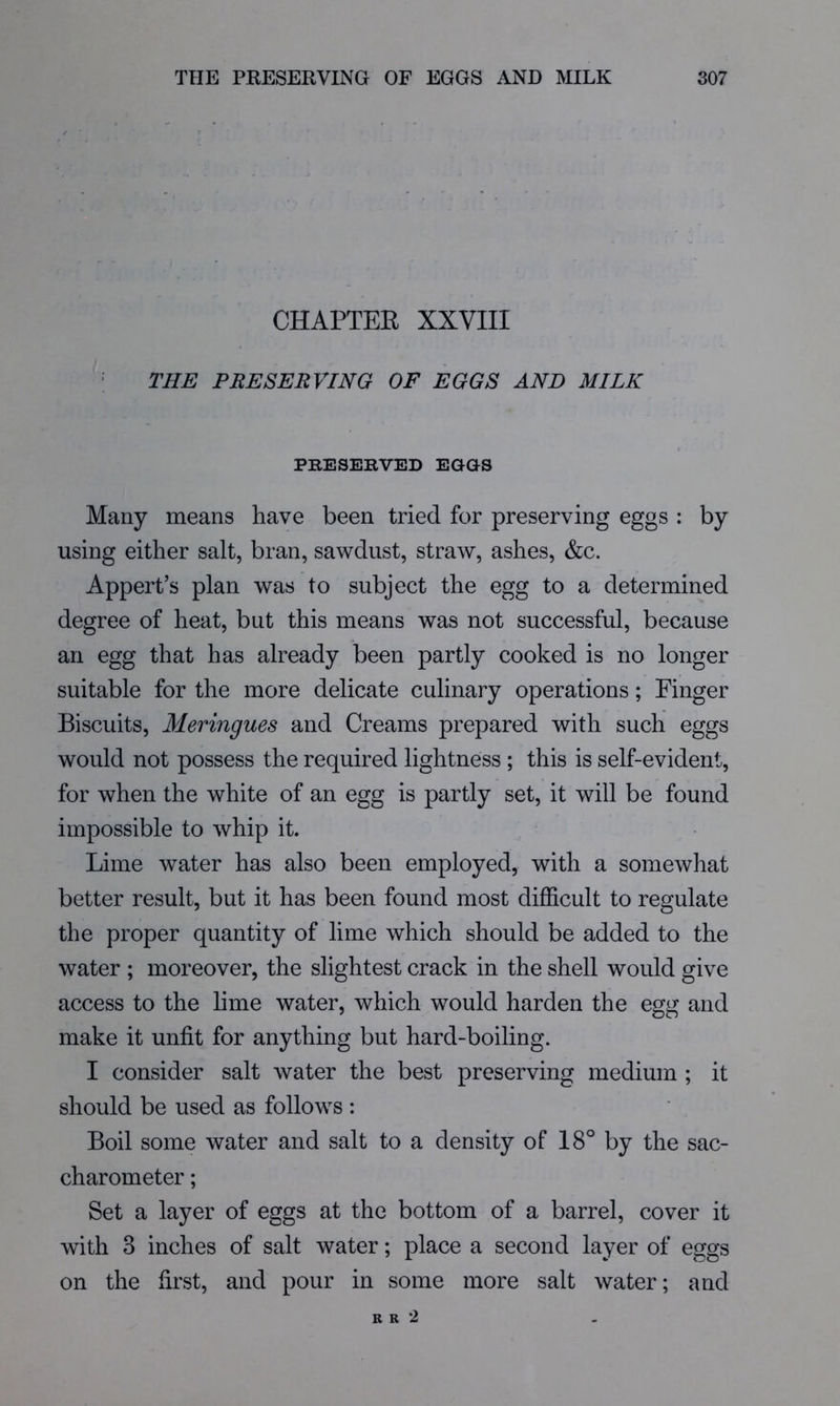 CHAPTEB XXVIII • THE PRESERVING OF EGGS AND MILK PRESERVED EGGS Many means have been tried for preserving eggs ; by using either salt, bran, sawdust, straw, ashes, &c. Appert’s plan was to subject the egg to a determined degree of heat, but this means was not successful, because an egg that has already been partly cooked is no longer suitable for the more delicate culinary operations; Finger Biscuits, Meringues and Creams prepared with such eggs would not possess the required lightness ; this is self-evident, for when the white of an egg is partly set, it will be found impossible to whip it. Lime water has also been employed, with a somewhat better result, but it has been found most difficult to regulate the proper quantity of lime which should be added to the water ; moreover, the slightest crack in the shell would give access to the lime water, which would harden the egg and make it unfit for anything but hard-boiling. I consider salt water the best preserving medium ; it should be used as follows : Boil some water and salt to a density of 18° by the sac- charometer; Set a layer of eggs at the bottom of a barrel, cover it with 3 inches of salt water; place a second layer of eggs on the first, and pour in some more salt water; and R R 2
