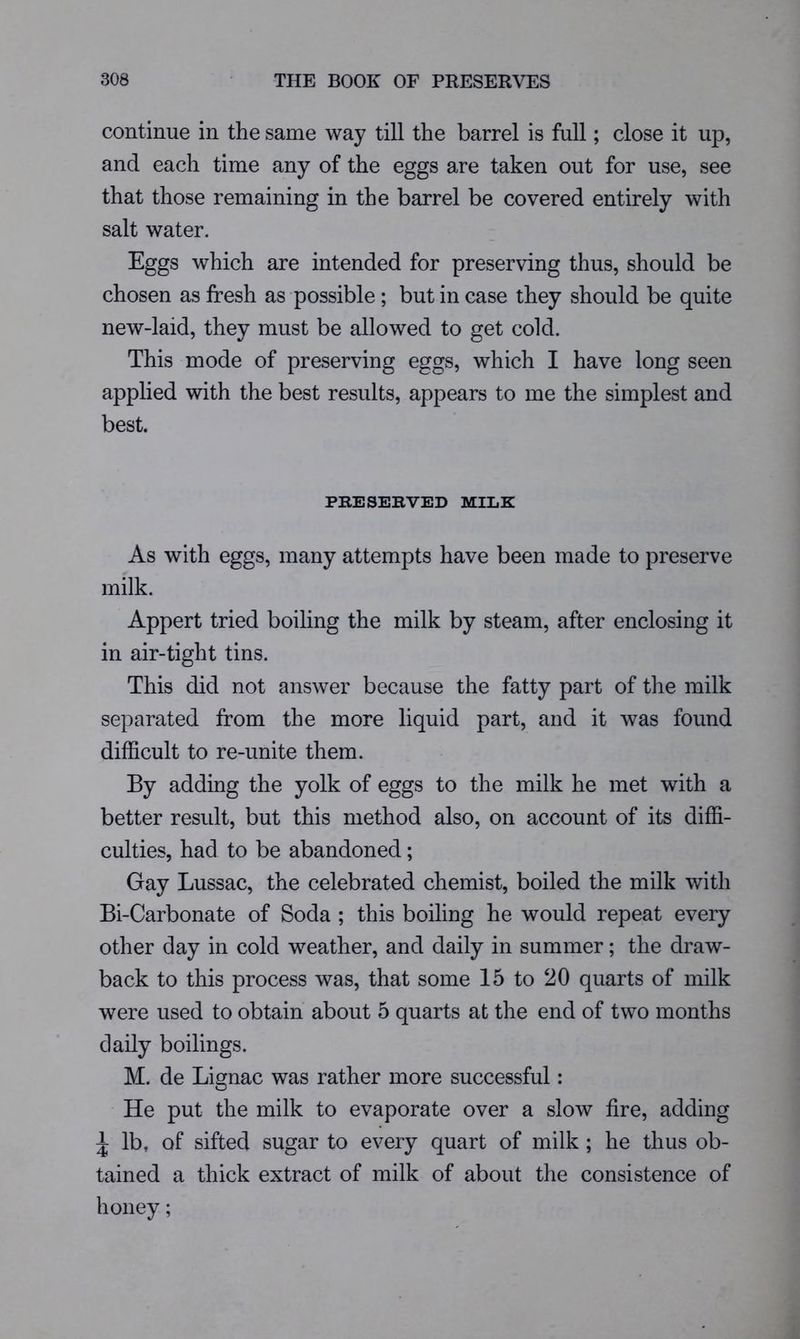 continue in the same way till the barrel is full; close it up, and each time any of the eggs are taken out for use, see that those remaining in the barrel be covered entirely with salt water. Eggs which are intended for preserving thus, should be chosen as fresh as possible; but in case they should be quite new-laid, they must be allowed to get cold. This mode of preserving eggs, which I have long seen applied with the best results, appears to me the simplest and best. PRESERVED MILK As with eggs, many attempts have been made to preserve milk. Appert tried boiling the milk by steam, after enclosing it in air-tight tins. This did not answer because the fatty part of the milk separated from the more liquid part, and it was found difficult to re-unite them. By adding the yolk of eggs to the milk he met with a better result, but this method also, on account of its diffi- culties, had to be abandoned; Gay Lussac, the celebrated chemist, boiled the milk with Bi-Carbonate of Soda ; this boiling he would repeat every other day in cold weather, and daily in summer; the draw- back to this process was, that some 15 to 20 quarts of milk were used to obtain about 5 quarts at the end of two months daily boilings. M. de Lignac was rather more successful: He put the milk to evaporate over a slow fire, adding ^ lb, of sifted sugar to every quart of milk; he thus ob- tained a thick extract of milk of about the consistence of honey;