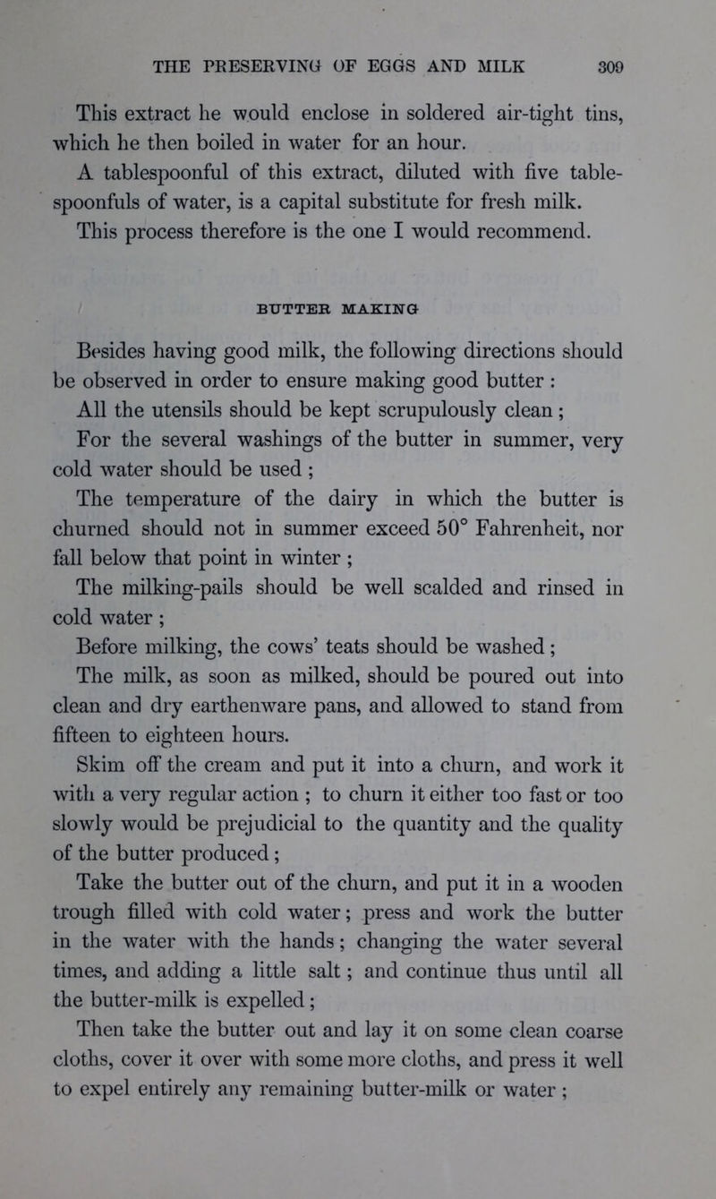 This extract he would enclose in soldered air-tight tins, which he then boiled in water for an hour. A tablespoonful of this extract, diluted with five table- spoonfuls of water, is a capital substitute for fresh milk. This process therefore is the one I would recommend. BUTTER MAKING- Besides having good milk, the following directions should be observed in order to ensure making good butter : All the utensils should be kept scrupulously clean; For the several washings of the butter in summer, very cold water should be used ; The temperature of the dairy in which the butter is churned should not in summer exceed 50° Fahrenheit, nor fall below that point in winter ; The milking-pails should be well scalded and rinsed in cold water ; Before milking, the cows’ teats should be washed; The milk, as soon as milked, should be poured out into clean and dry earthenware pans, and allowed to stand from fifteen to eighteen hours. Skim off the cream and put it into a churn, and work it with a very regular action ; to churn it either too fast or too slowly would be prejudicial to the quantity and the quality of the butter produced ; Take the butter out of the churn, and put it in a wooden trough filled with cold water; press and work the butter in the water with the hands; changing the water several times, and adding a little salt; and continue thus until all the butter-milk is expelled; Then take the butter out and lay it on some clean coarse cloths, cover it over with some more cloths, and press it well to expel entirely any remaining butter-milk or water ;