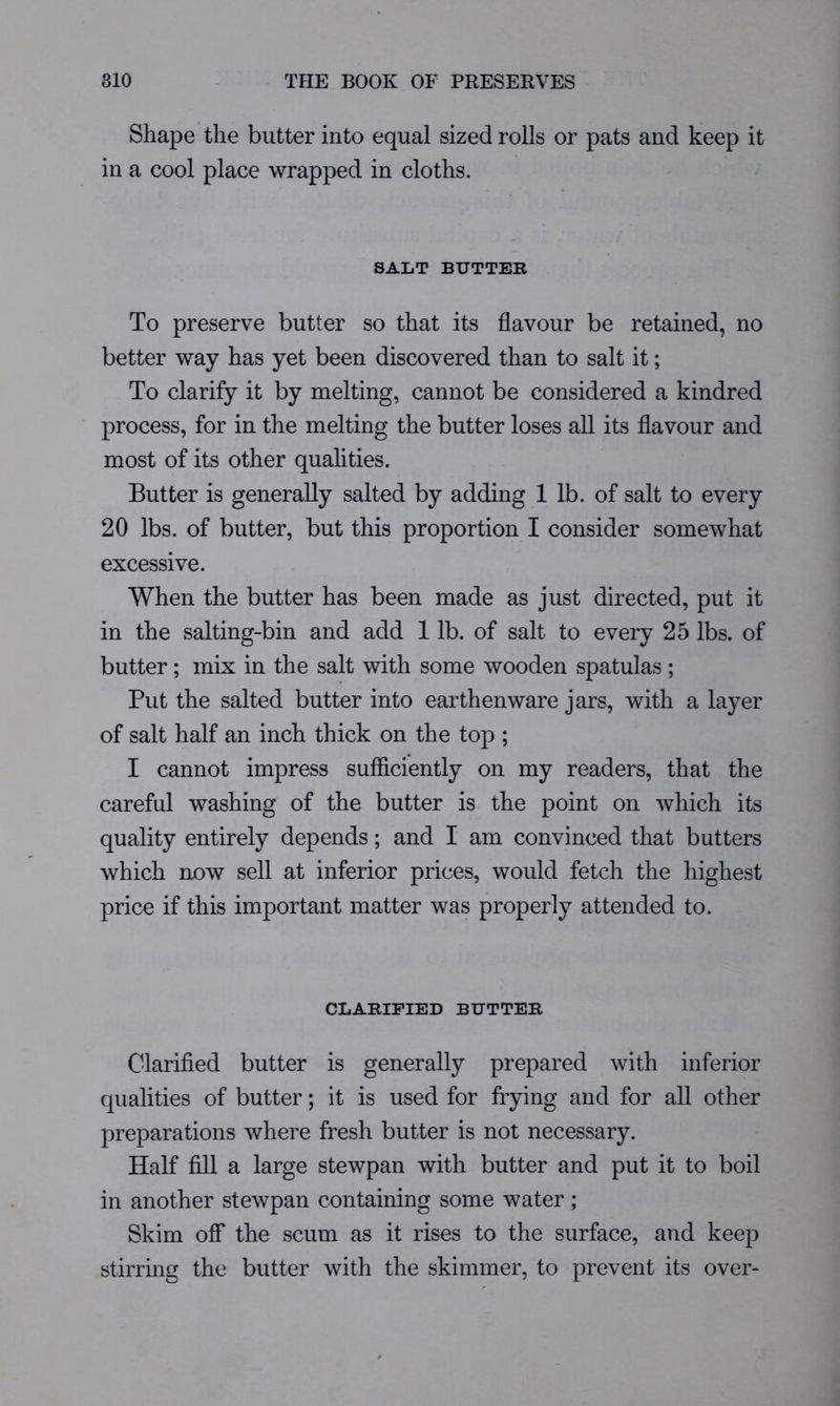 Shape the butter into equal sized rolls or pats and keep it in a cool place wrapped in cloths. SALT BUTTER To preserve butter so that its flavour be retained, no better way has yet been discovered than to salt it; To clarify it by melting, cannot be considered a kindred process, for in the melting the butter loses all its flavour and most of its other quahties. Butter is generally salted by adding 1 lb. of salt to every 20 lbs. of butter, but this proportion I consider somewhat excessive. When the butter has been made as just directed, put it in the salting-bin and add 1 lb. of salt to every 25 lbs. of butter; mix in the salt with some wooden spatulas ; Put the salted butter into earthenware jars, with a layer of salt half an inch thick on the top ; I cannot impress sufficiently on my readers, that the careful washing of the butter is the point on which its quality entirely depends; and I am convinced that butters which now sell at inferior prices, would fetch the highest price if this important matter was properly attended to. CLARIFIED BUTTER Clarified butter is generally prepared with inferior qualities of butter; it is used for frying and for all other preparations where fresh butter is not necessary. Half fill a large stewpan with butter and put it to boil in another stewpan containing some water; Skim ofi* the scum as it rises to the surface, and keep stirring the butter with the skimmer, to prevent its over-