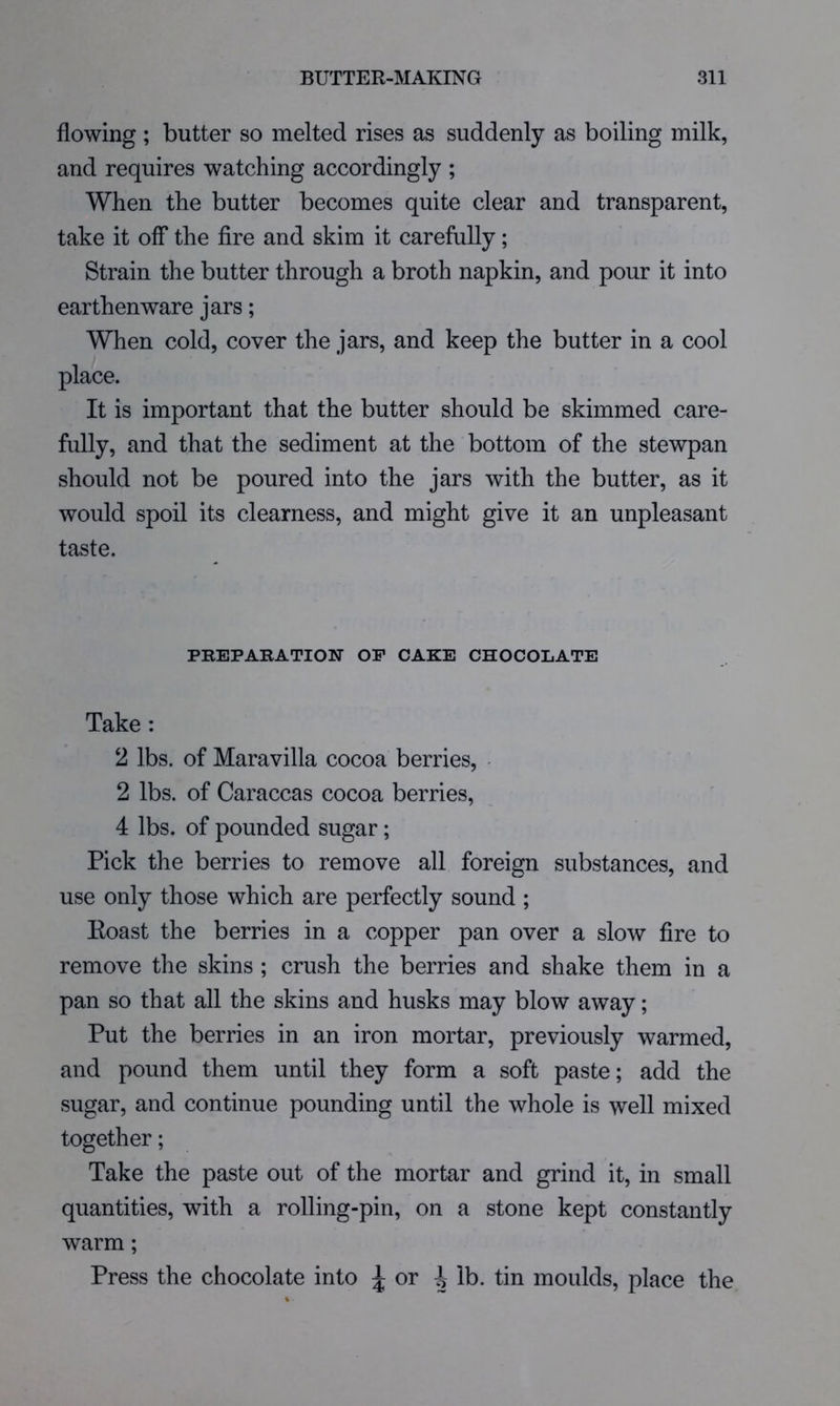 flowing ; butter so melted rises as suddenly as boiling milk, and requires watching accordingly ; When the butter becomes quite clear and transparent, take it off the fire and skim it carefully; Strain the butter through a broth napkin, and pour it into earthenware jars; When cold, cover the jars, and keep the butter in a cool place. It is important that the butter should be skimmed care- fully, and that the sediment at the bottom of the stewpan should not be poured into the jars with the butter, as it would spoil its clearness, and might give it an unpleasant taste. PKEPAKATION OP CAKE CHOCOLATE Take: 2 lbs. of Maravilla cocoa berries, 2 lbs. of Caraccas cocoa berries, 4 lbs. of pounded sugar; Pick the berries to remove all foreign substances, and use only those which are perfectly sound ; Eoast the berries in a copper pan over a slow fire to remove the skins ; crush the berries and shake them in a pan so that all the skins and husks may blow away; Put the berries in an iron mortar, previously warmed, and pound them until they form a soft paste; add the sugar, and continue pounding until the whole is well mixed together; Take the paste out of the mortar and grind it, in small quantities, with a rolling-pin, on a stone kept constantly warm; Press the chocolate into ^ or i lb. tin moulds, place the